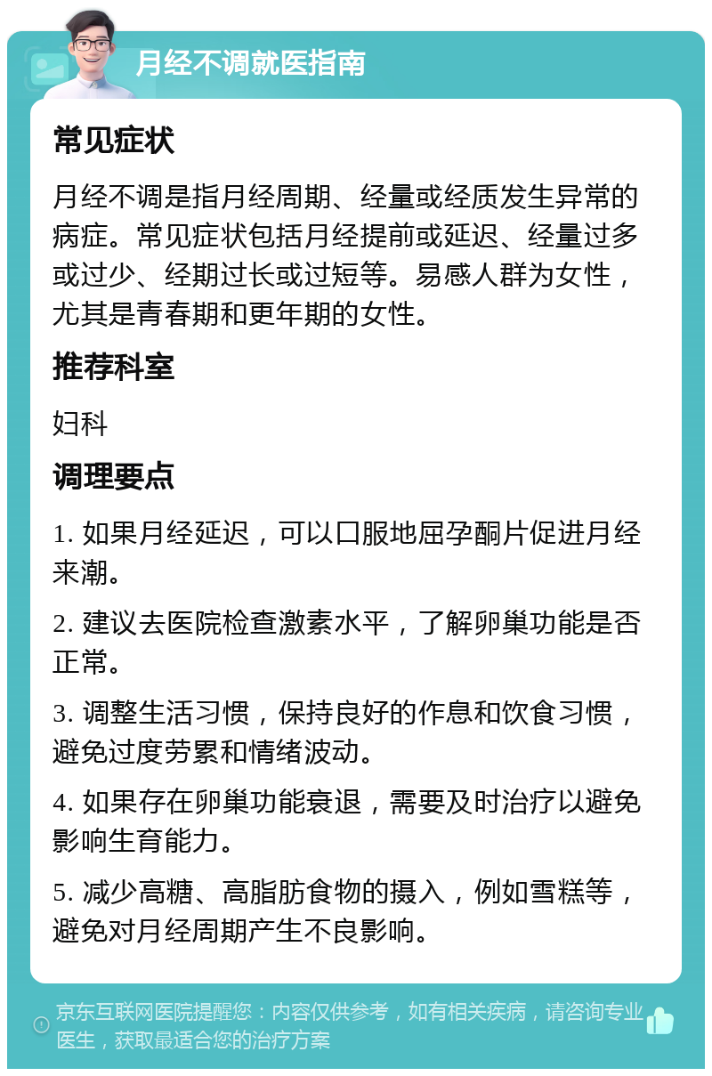 月经不调就医指南 常见症状 月经不调是指月经周期、经量或经质发生异常的病症。常见症状包括月经提前或延迟、经量过多或过少、经期过长或过短等。易感人群为女性，尤其是青春期和更年期的女性。 推荐科室 妇科 调理要点 1. 如果月经延迟，可以口服地屈孕酮片促进月经来潮。 2. 建议去医院检查激素水平，了解卵巢功能是否正常。 3. 调整生活习惯，保持良好的作息和饮食习惯，避免过度劳累和情绪波动。 4. 如果存在卵巢功能衰退，需要及时治疗以避免影响生育能力。 5. 减少高糖、高脂肪食物的摄入，例如雪糕等，避免对月经周期产生不良影响。