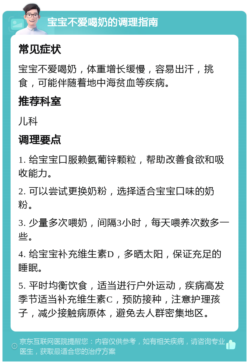 宝宝不爱喝奶的调理指南 常见症状 宝宝不爱喝奶，体重增长缓慢，容易出汗，挑食，可能伴随着地中海贫血等疾病。 推荐科室 儿科 调理要点 1. 给宝宝口服赖氨葡锌颗粒，帮助改善食欲和吸收能力。 2. 可以尝试更换奶粉，选择适合宝宝口味的奶粉。 3. 少量多次喂奶，间隔3小时，每天喂养次数多一些。 4. 给宝宝补充维生素D，多晒太阳，保证充足的睡眠。 5. 平时均衡饮食，适当进行户外运动，疾病高发季节适当补充维生素C，预防接种，注意护理孩子，减少接触病原体，避免去人群密集地区。