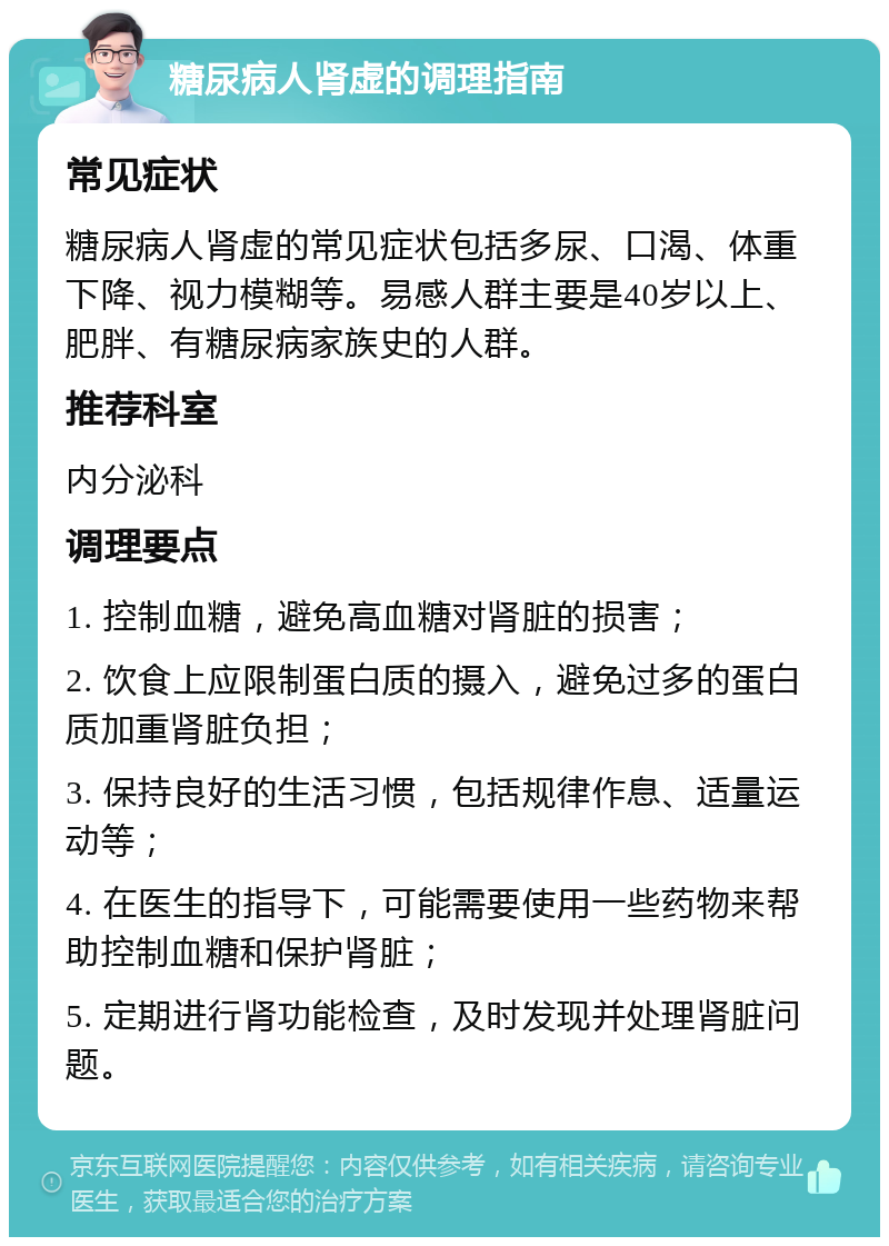 糖尿病人肾虚的调理指南 常见症状 糖尿病人肾虚的常见症状包括多尿、口渴、体重下降、视力模糊等。易感人群主要是40岁以上、肥胖、有糖尿病家族史的人群。 推荐科室 内分泌科 调理要点 1. 控制血糖，避免高血糖对肾脏的损害； 2. 饮食上应限制蛋白质的摄入，避免过多的蛋白质加重肾脏负担； 3. 保持良好的生活习惯，包括规律作息、适量运动等； 4. 在医生的指导下，可能需要使用一些药物来帮助控制血糖和保护肾脏； 5. 定期进行肾功能检查，及时发现并处理肾脏问题。