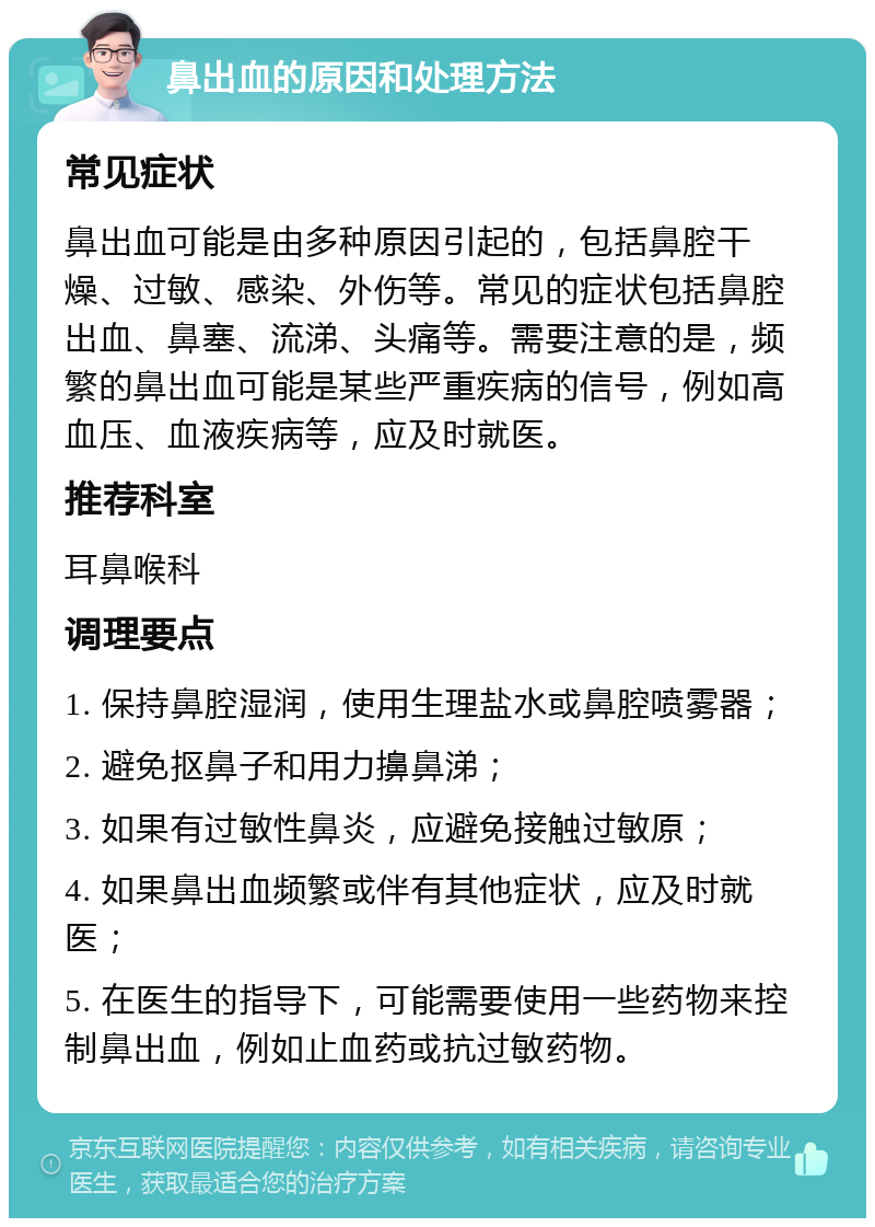 鼻出血的原因和处理方法 常见症状 鼻出血可能是由多种原因引起的，包括鼻腔干燥、过敏、感染、外伤等。常见的症状包括鼻腔出血、鼻塞、流涕、头痛等。需要注意的是，频繁的鼻出血可能是某些严重疾病的信号，例如高血压、血液疾病等，应及时就医。 推荐科室 耳鼻喉科 调理要点 1. 保持鼻腔湿润，使用生理盐水或鼻腔喷雾器； 2. 避免抠鼻子和用力擤鼻涕； 3. 如果有过敏性鼻炎，应避免接触过敏原； 4. 如果鼻出血频繁或伴有其他症状，应及时就医； 5. 在医生的指导下，可能需要使用一些药物来控制鼻出血，例如止血药或抗过敏药物。