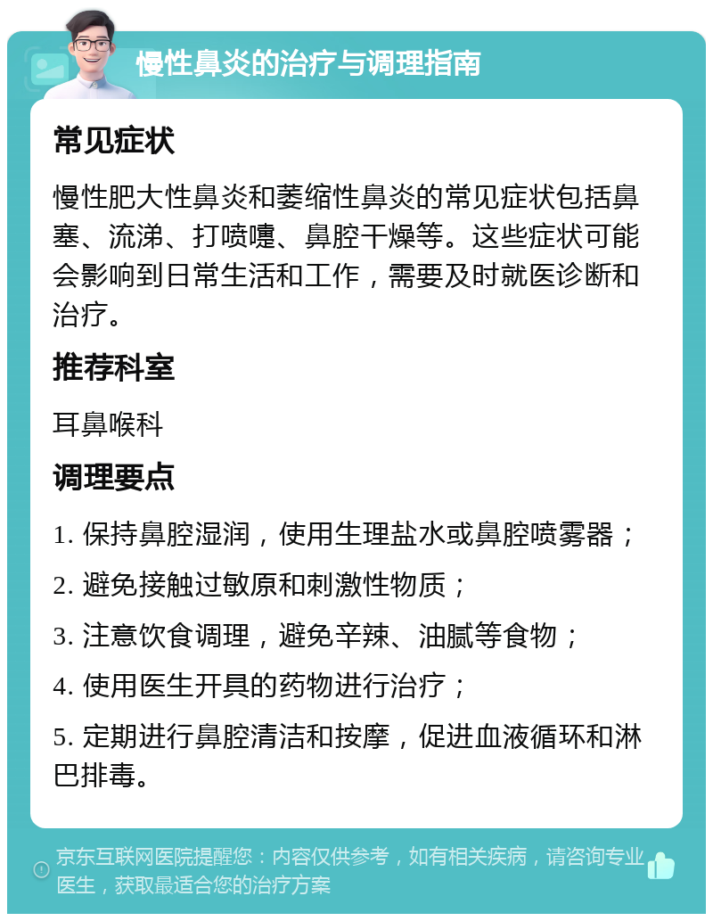 慢性鼻炎的治疗与调理指南 常见症状 慢性肥大性鼻炎和萎缩性鼻炎的常见症状包括鼻塞、流涕、打喷嚏、鼻腔干燥等。这些症状可能会影响到日常生活和工作，需要及时就医诊断和治疗。 推荐科室 耳鼻喉科 调理要点 1. 保持鼻腔湿润，使用生理盐水或鼻腔喷雾器； 2. 避免接触过敏原和刺激性物质； 3. 注意饮食调理，避免辛辣、油腻等食物； 4. 使用医生开具的药物进行治疗； 5. 定期进行鼻腔清洁和按摩，促进血液循环和淋巴排毒。