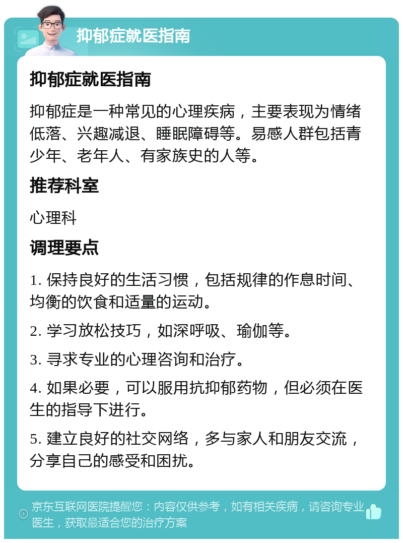 抑郁症就医指南 抑郁症就医指南 抑郁症是一种常见的心理疾病，主要表现为情绪低落、兴趣减退、睡眠障碍等。易感人群包括青少年、老年人、有家族史的人等。 推荐科室 心理科 调理要点 1. 保持良好的生活习惯，包括规律的作息时间、均衡的饮食和适量的运动。 2. 学习放松技巧，如深呼吸、瑜伽等。 3. 寻求专业的心理咨询和治疗。 4. 如果必要，可以服用抗抑郁药物，但必须在医生的指导下进行。 5. 建立良好的社交网络，多与家人和朋友交流，分享自己的感受和困扰。