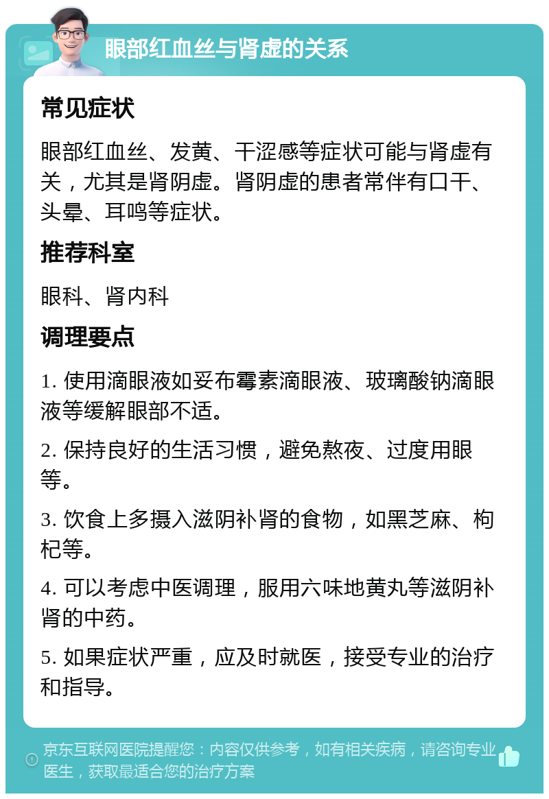 眼部红血丝与肾虚的关系 常见症状 眼部红血丝、发黄、干涩感等症状可能与肾虚有关，尤其是肾阴虚。肾阴虚的患者常伴有口干、头晕、耳鸣等症状。 推荐科室 眼科、肾内科 调理要点 1. 使用滴眼液如妥布霉素滴眼液、玻璃酸钠滴眼液等缓解眼部不适。 2. 保持良好的生活习惯，避免熬夜、过度用眼等。 3. 饮食上多摄入滋阴补肾的食物，如黑芝麻、枸杞等。 4. 可以考虑中医调理，服用六味地黄丸等滋阴补肾的中药。 5. 如果症状严重，应及时就医，接受专业的治疗和指导。