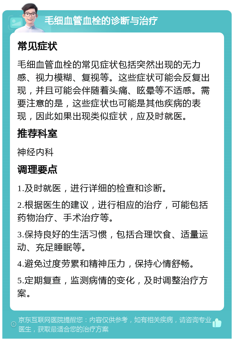 毛细血管血栓的诊断与治疗 常见症状 毛细血管血栓的常见症状包括突然出现的无力感、视力模糊、复视等。这些症状可能会反复出现，并且可能会伴随着头痛、眩晕等不适感。需要注意的是，这些症状也可能是其他疾病的表现，因此如果出现类似症状，应及时就医。 推荐科室 神经内科 调理要点 1.及时就医，进行详细的检查和诊断。 2.根据医生的建议，进行相应的治疗，可能包括药物治疗、手术治疗等。 3.保持良好的生活习惯，包括合理饮食、适量运动、充足睡眠等。 4.避免过度劳累和精神压力，保持心情舒畅。 5.定期复查，监测病情的变化，及时调整治疗方案。