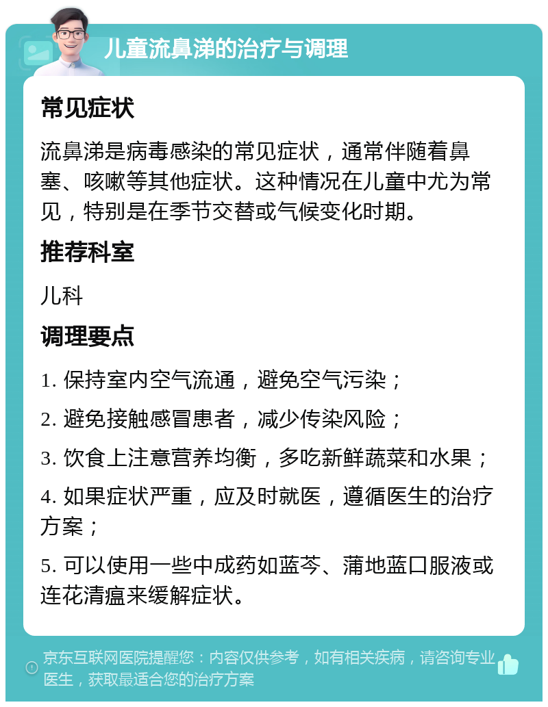 儿童流鼻涕的治疗与调理 常见症状 流鼻涕是病毒感染的常见症状，通常伴随着鼻塞、咳嗽等其他症状。这种情况在儿童中尤为常见，特别是在季节交替或气候变化时期。 推荐科室 儿科 调理要点 1. 保持室内空气流通，避免空气污染； 2. 避免接触感冒患者，减少传染风险； 3. 饮食上注意营养均衡，多吃新鲜蔬菜和水果； 4. 如果症状严重，应及时就医，遵循医生的治疗方案； 5. 可以使用一些中成药如蓝芩、蒲地蓝口服液或连花清瘟来缓解症状。