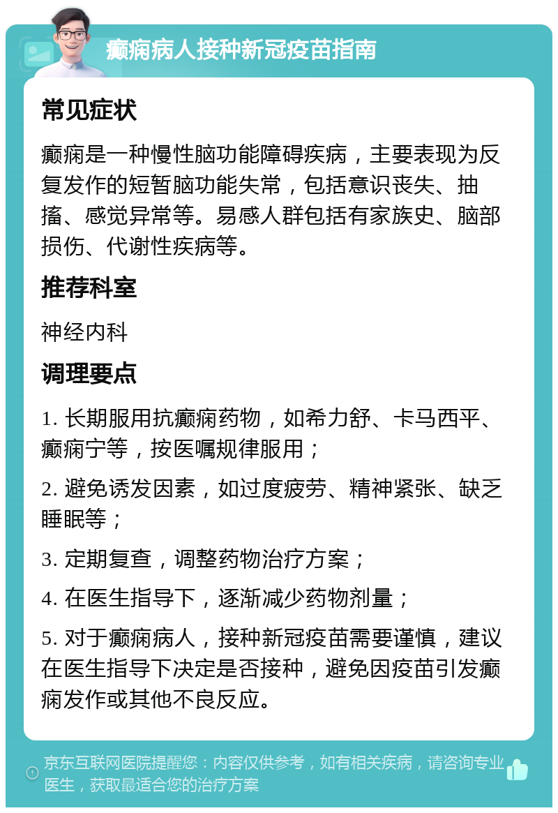 癫痫病人接种新冠疫苗指南 常见症状 癫痫是一种慢性脑功能障碍疾病，主要表现为反复发作的短暂脑功能失常，包括意识丧失、抽搐、感觉异常等。易感人群包括有家族史、脑部损伤、代谢性疾病等。 推荐科室 神经内科 调理要点 1. 长期服用抗癫痫药物，如希力舒、卡马西平、癫痫宁等，按医嘱规律服用； 2. 避免诱发因素，如过度疲劳、精神紧张、缺乏睡眠等； 3. 定期复查，调整药物治疗方案； 4. 在医生指导下，逐渐减少药物剂量； 5. 对于癫痫病人，接种新冠疫苗需要谨慎，建议在医生指导下决定是否接种，避免因疫苗引发癫痫发作或其他不良反应。