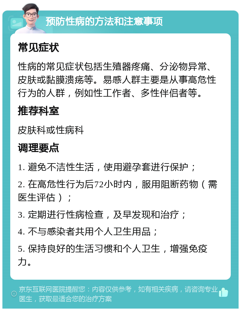 预防性病的方法和注意事项 常见症状 性病的常见症状包括生殖器疼痛、分泌物异常、皮肤或黏膜溃疡等。易感人群主要是从事高危性行为的人群，例如性工作者、多性伴侣者等。 推荐科室 皮肤科或性病科 调理要点 1. 避免不洁性生活，使用避孕套进行保护； 2. 在高危性行为后72小时内，服用阻断药物（需医生评估）； 3. 定期进行性病检查，及早发现和治疗； 4. 不与感染者共用个人卫生用品； 5. 保持良好的生活习惯和个人卫生，增强免疫力。