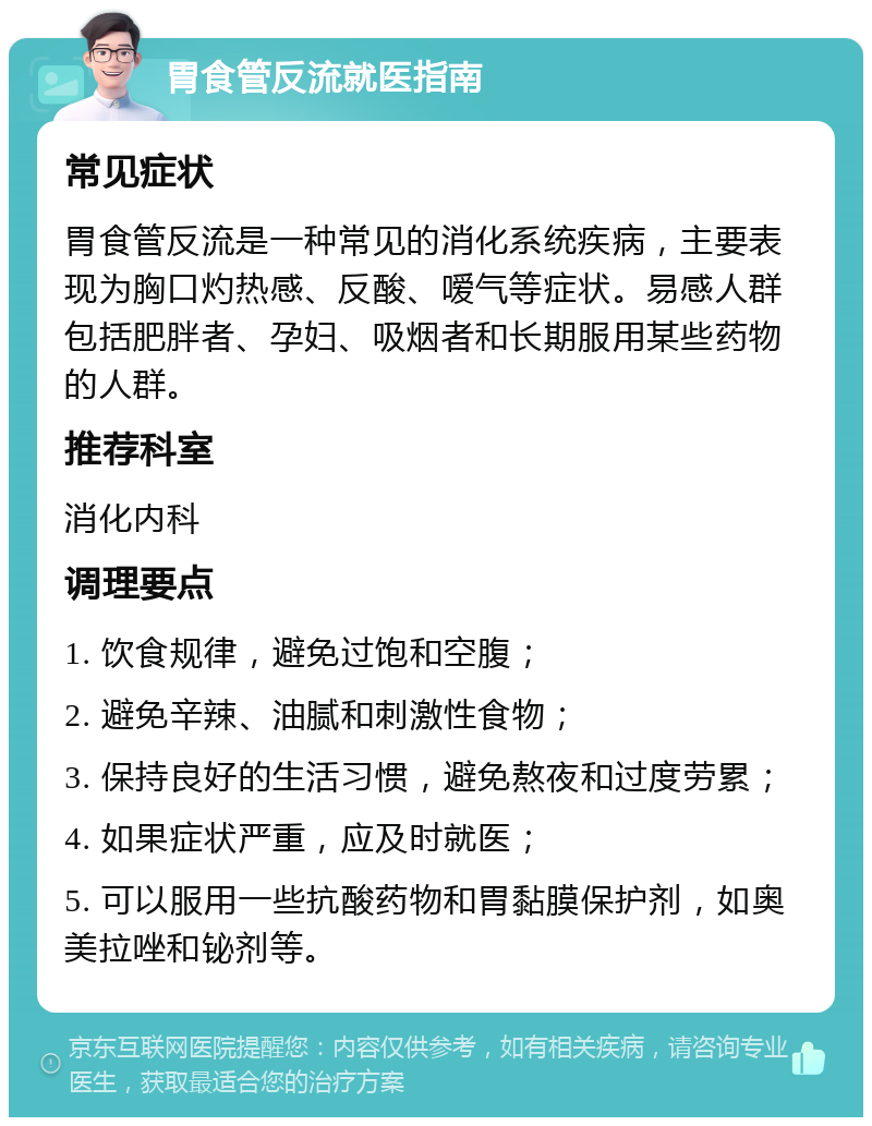 胃食管反流就医指南 常见症状 胃食管反流是一种常见的消化系统疾病，主要表现为胸口灼热感、反酸、嗳气等症状。易感人群包括肥胖者、孕妇、吸烟者和长期服用某些药物的人群。 推荐科室 消化内科 调理要点 1. 饮食规律，避免过饱和空腹； 2. 避免辛辣、油腻和刺激性食物； 3. 保持良好的生活习惯，避免熬夜和过度劳累； 4. 如果症状严重，应及时就医； 5. 可以服用一些抗酸药物和胃黏膜保护剂，如奥美拉唑和铋剂等。