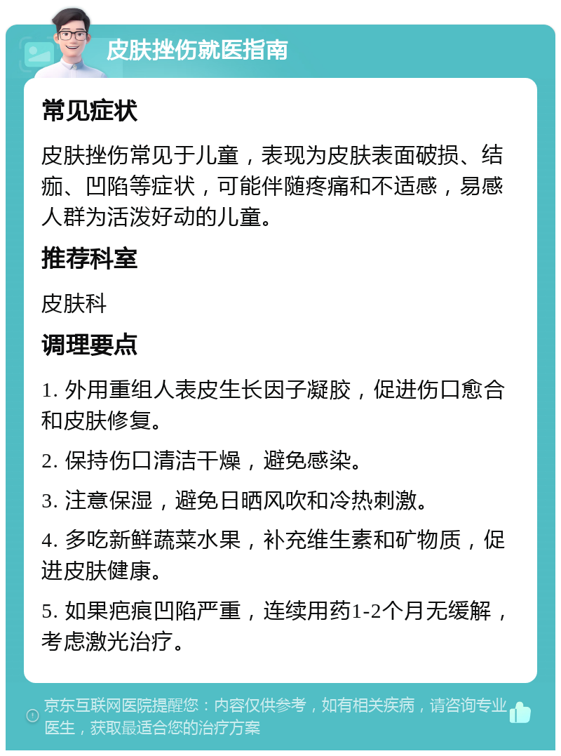 皮肤挫伤就医指南 常见症状 皮肤挫伤常见于儿童，表现为皮肤表面破损、结痂、凹陷等症状，可能伴随疼痛和不适感，易感人群为活泼好动的儿童。 推荐科室 皮肤科 调理要点 1. 外用重组人表皮生长因子凝胶，促进伤口愈合和皮肤修复。 2. 保持伤口清洁干燥，避免感染。 3. 注意保湿，避免日晒风吹和冷热刺激。 4. 多吃新鲜蔬菜水果，补充维生素和矿物质，促进皮肤健康。 5. 如果疤痕凹陷严重，连续用药1-2个月无缓解，考虑激光治疗。