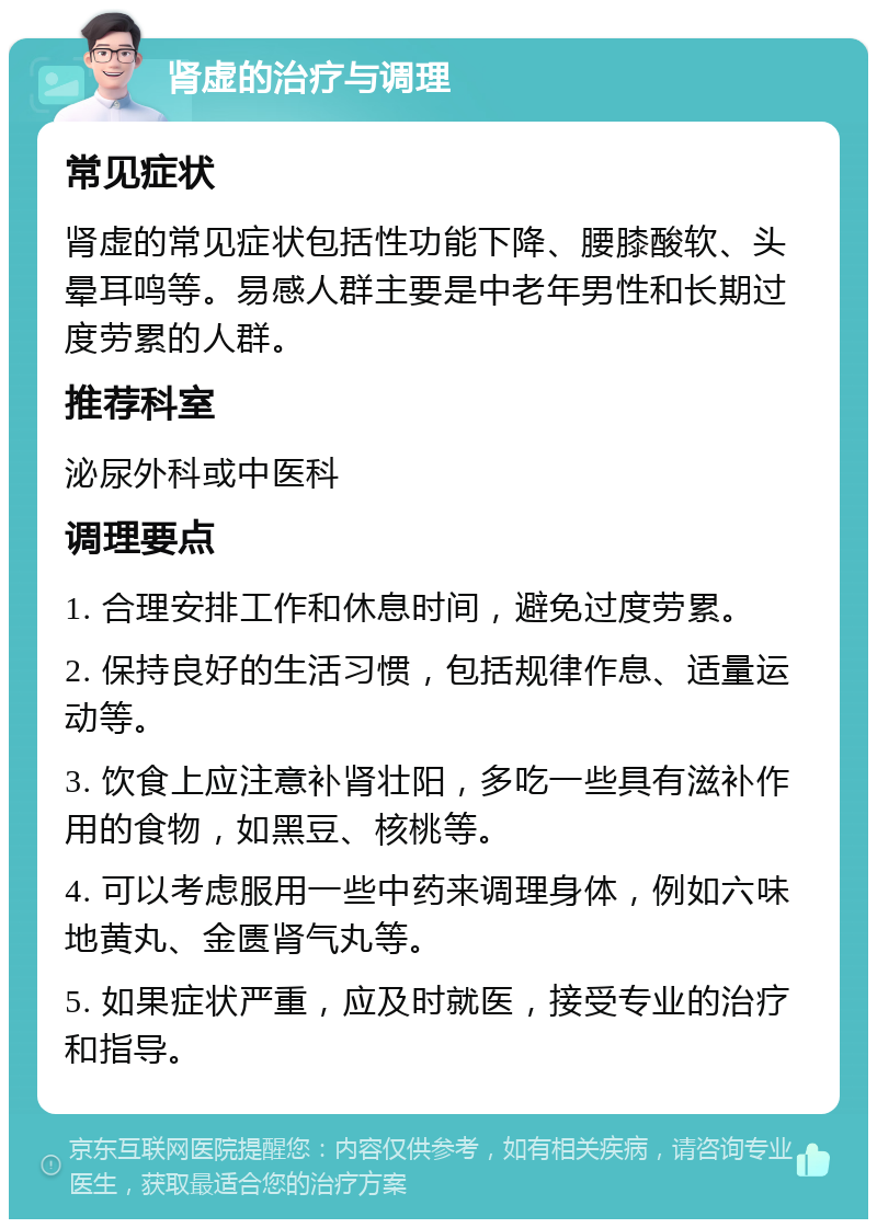 肾虚的治疗与调理 常见症状 肾虚的常见症状包括性功能下降、腰膝酸软、头晕耳鸣等。易感人群主要是中老年男性和长期过度劳累的人群。 推荐科室 泌尿外科或中医科 调理要点 1. 合理安排工作和休息时间，避免过度劳累。 2. 保持良好的生活习惯，包括规律作息、适量运动等。 3. 饮食上应注意补肾壮阳，多吃一些具有滋补作用的食物，如黑豆、核桃等。 4. 可以考虑服用一些中药来调理身体，例如六味地黄丸、金匮肾气丸等。 5. 如果症状严重，应及时就医，接受专业的治疗和指导。