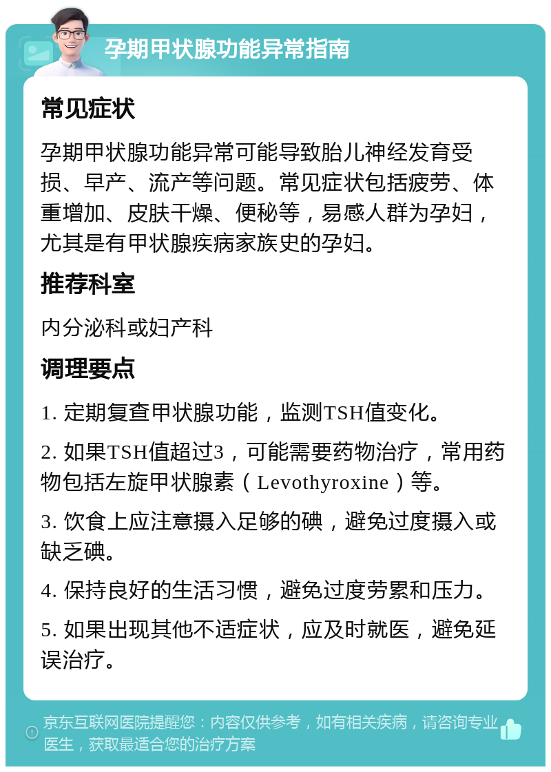 孕期甲状腺功能异常指南 常见症状 孕期甲状腺功能异常可能导致胎儿神经发育受损、早产、流产等问题。常见症状包括疲劳、体重增加、皮肤干燥、便秘等，易感人群为孕妇，尤其是有甲状腺疾病家族史的孕妇。 推荐科室 内分泌科或妇产科 调理要点 1. 定期复查甲状腺功能，监测TSH值变化。 2. 如果TSH值超过3，可能需要药物治疗，常用药物包括左旋甲状腺素（Levothyroxine）等。 3. 饮食上应注意摄入足够的碘，避免过度摄入或缺乏碘。 4. 保持良好的生活习惯，避免过度劳累和压力。 5. 如果出现其他不适症状，应及时就医，避免延误治疗。