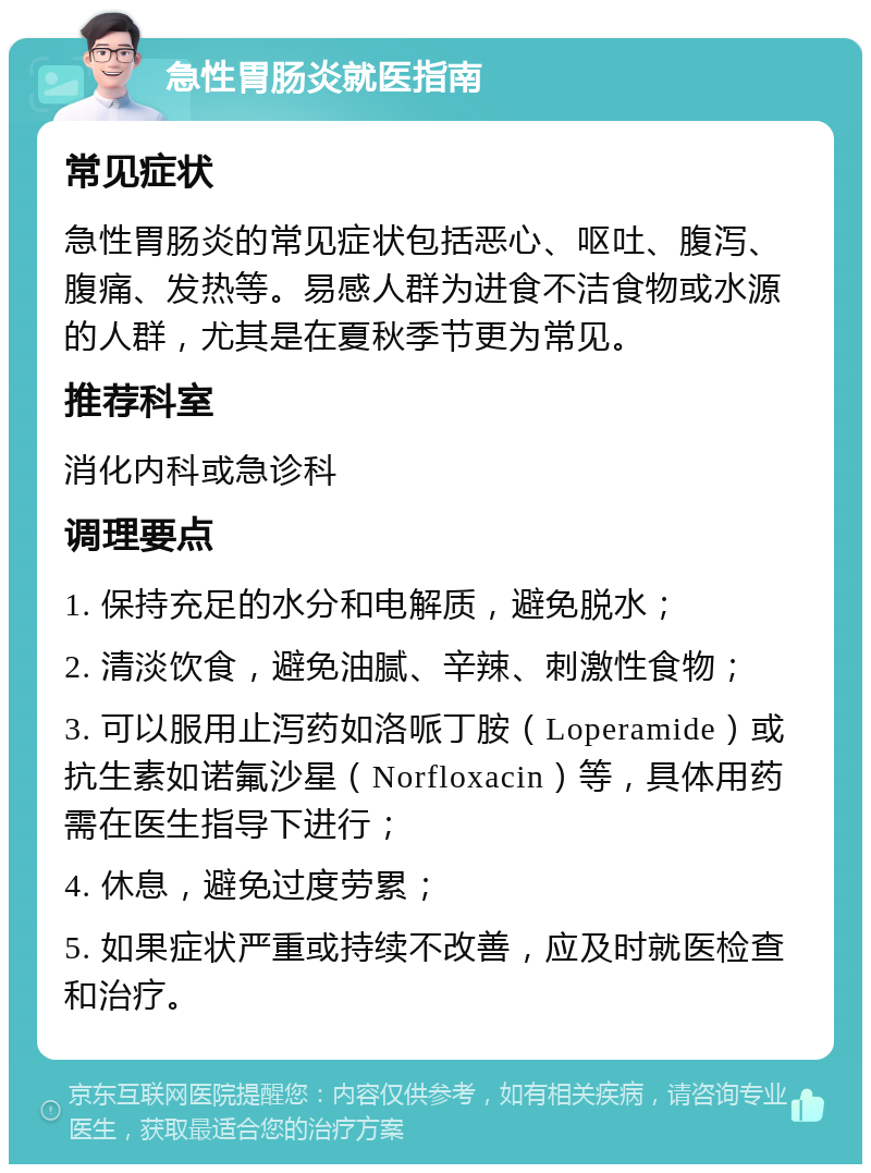 急性胃肠炎就医指南 常见症状 急性胃肠炎的常见症状包括恶心、呕吐、腹泻、腹痛、发热等。易感人群为进食不洁食物或水源的人群，尤其是在夏秋季节更为常见。 推荐科室 消化内科或急诊科 调理要点 1. 保持充足的水分和电解质，避免脱水； 2. 清淡饮食，避免油腻、辛辣、刺激性食物； 3. 可以服用止泻药如洛哌丁胺（Loperamide）或抗生素如诺氟沙星（Norfloxacin）等，具体用药需在医生指导下进行； 4. 休息，避免过度劳累； 5. 如果症状严重或持续不改善，应及时就医检查和治疗。