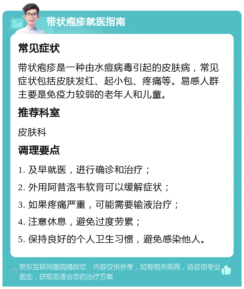 带状疱疹就医指南 常见症状 带状疱疹是一种由水痘病毒引起的皮肤病，常见症状包括皮肤发红、起小包、疼痛等。易感人群主要是免疫力较弱的老年人和儿童。 推荐科室 皮肤科 调理要点 1. 及早就医，进行确诊和治疗； 2. 外用阿昔洛韦软膏可以缓解症状； 3. 如果疼痛严重，可能需要输液治疗； 4. 注意休息，避免过度劳累； 5. 保持良好的个人卫生习惯，避免感染他人。