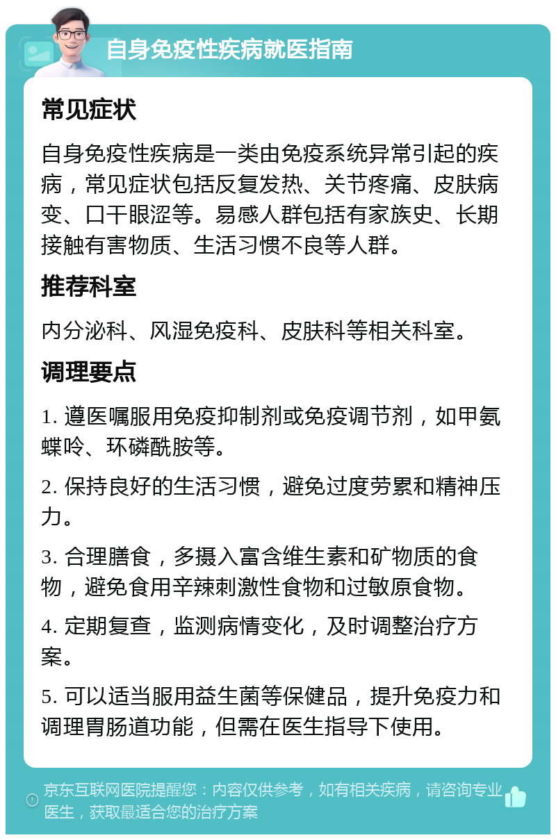 自身免疫性疾病就医指南 常见症状 自身免疫性疾病是一类由免疫系统异常引起的疾病，常见症状包括反复发热、关节疼痛、皮肤病变、口干眼涩等。易感人群包括有家族史、长期接触有害物质、生活习惯不良等人群。 推荐科室 内分泌科、风湿免疫科、皮肤科等相关科室。 调理要点 1. 遵医嘱服用免疫抑制剂或免疫调节剂，如甲氨蝶呤、环磷酰胺等。 2. 保持良好的生活习惯，避免过度劳累和精神压力。 3. 合理膳食，多摄入富含维生素和矿物质的食物，避免食用辛辣刺激性食物和过敏原食物。 4. 定期复查，监测病情变化，及时调整治疗方案。 5. 可以适当服用益生菌等保健品，提升免疫力和调理胃肠道功能，但需在医生指导下使用。