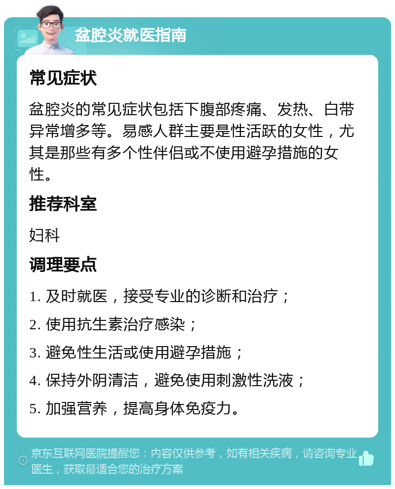 盆腔炎就医指南 常见症状 盆腔炎的常见症状包括下腹部疼痛、发热、白带异常增多等。易感人群主要是性活跃的女性，尤其是那些有多个性伴侣或不使用避孕措施的女性。 推荐科室 妇科 调理要点 1. 及时就医，接受专业的诊断和治疗； 2. 使用抗生素治疗感染； 3. 避免性生活或使用避孕措施； 4. 保持外阴清洁，避免使用刺激性洗液； 5. 加强营养，提高身体免疫力。