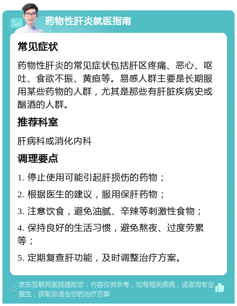 药物性肝炎就医指南 常见症状 药物性肝炎的常见症状包括肝区疼痛、恶心、呕吐、食欲不振、黄疸等。易感人群主要是长期服用某些药物的人群，尤其是那些有肝脏疾病史或酗酒的人群。 推荐科室 肝病科或消化内科 调理要点 1. 停止使用可能引起肝损伤的药物； 2. 根据医生的建议，服用保肝药物； 3. 注意饮食，避免油腻、辛辣等刺激性食物； 4. 保持良好的生活习惯，避免熬夜、过度劳累等； 5. 定期复查肝功能，及时调整治疗方案。