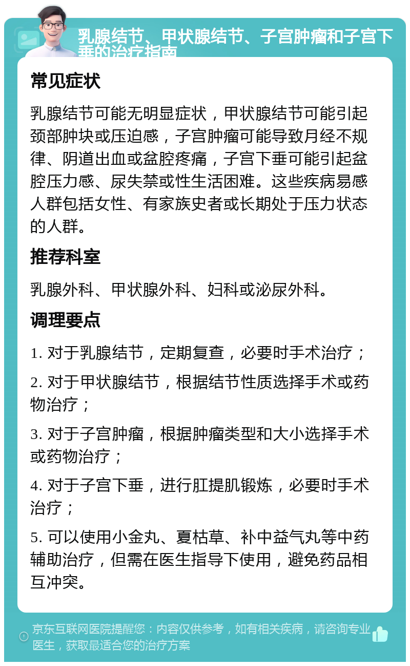 乳腺结节、甲状腺结节、子宫肿瘤和子宫下垂的治疗指南 常见症状 乳腺结节可能无明显症状，甲状腺结节可能引起颈部肿块或压迫感，子宫肿瘤可能导致月经不规律、阴道出血或盆腔疼痛，子宫下垂可能引起盆腔压力感、尿失禁或性生活困难。这些疾病易感人群包括女性、有家族史者或长期处于压力状态的人群。 推荐科室 乳腺外科、甲状腺外科、妇科或泌尿外科。 调理要点 1. 对于乳腺结节，定期复查，必要时手术治疗； 2. 对于甲状腺结节，根据结节性质选择手术或药物治疗； 3. 对于子宫肿瘤，根据肿瘤类型和大小选择手术或药物治疗； 4. 对于子宫下垂，进行肛提肌锻炼，必要时手术治疗； 5. 可以使用小金丸、夏枯草、补中益气丸等中药辅助治疗，但需在医生指导下使用，避免药品相互冲突。