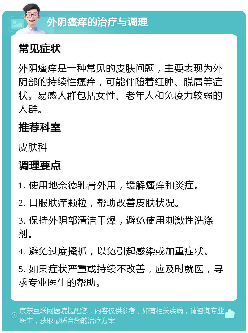 外阴瘙痒的治疗与调理 常见症状 外阴瘙痒是一种常见的皮肤问题，主要表现为外阴部的持续性瘙痒，可能伴随着红肿、脱屑等症状。易感人群包括女性、老年人和免疫力较弱的人群。 推荐科室 皮肤科 调理要点 1. 使用地奈德乳膏外用，缓解瘙痒和炎症。 2. 口服肤痒颗粒，帮助改善皮肤状况。 3. 保持外阴部清洁干燥，避免使用刺激性洗涤剂。 4. 避免过度搔抓，以免引起感染或加重症状。 5. 如果症状严重或持续不改善，应及时就医，寻求专业医生的帮助。