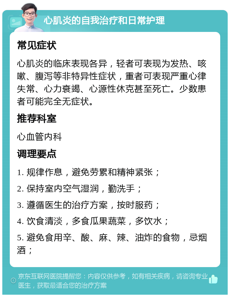 心肌炎的自我治疗和日常护理 常见症状 心肌炎的临床表现各异，轻者可表现为发热、咳嗽、腹泻等非特异性症状，重者可表现严重心律失常、心力衰竭、心源性休克甚至死亡。少数患者可能完全无症状。 推荐科室 心血管内科 调理要点 1. 规律作息，避免劳累和精神紧张； 2. 保持室内空气湿润，勤洗手； 3. 遵循医生的治疗方案，按时服药； 4. 饮食清淡，多食瓜果蔬菜，多饮水； 5. 避免食用辛、酸、麻、辣、油炸的食物，忌烟酒；