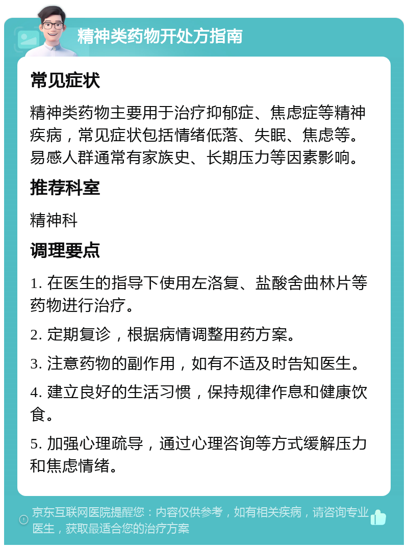 精神类药物开处方指南 常见症状 精神类药物主要用于治疗抑郁症、焦虑症等精神疾病，常见症状包括情绪低落、失眠、焦虑等。易感人群通常有家族史、长期压力等因素影响。 推荐科室 精神科 调理要点 1. 在医生的指导下使用左洛复、盐酸舍曲林片等药物进行治疗。 2. 定期复诊，根据病情调整用药方案。 3. 注意药物的副作用，如有不适及时告知医生。 4. 建立良好的生活习惯，保持规律作息和健康饮食。 5. 加强心理疏导，通过心理咨询等方式缓解压力和焦虑情绪。