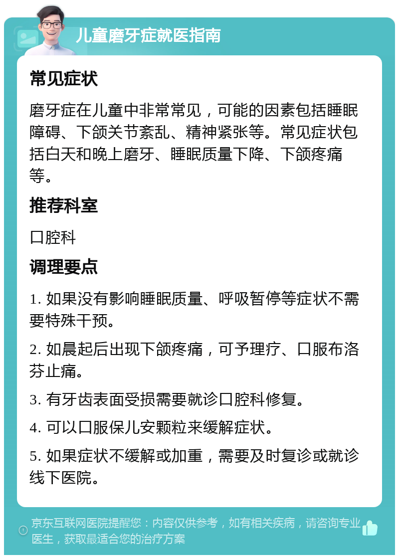 儿童磨牙症就医指南 常见症状 磨牙症在儿童中非常常见，可能的因素包括睡眠障碍、下颌关节紊乱、精神紧张等。常见症状包括白天和晚上磨牙、睡眠质量下降、下颌疼痛等。 推荐科室 口腔科 调理要点 1. 如果没有影响睡眠质量、呼吸暂停等症状不需要特殊干预。 2. 如晨起后出现下颌疼痛，可予理疗、口服布洛芬止痛。 3. 有牙齿表面受损需要就诊口腔科修复。 4. 可以口服保儿安颗粒来缓解症状。 5. 如果症状不缓解或加重，需要及时复诊或就诊线下医院。