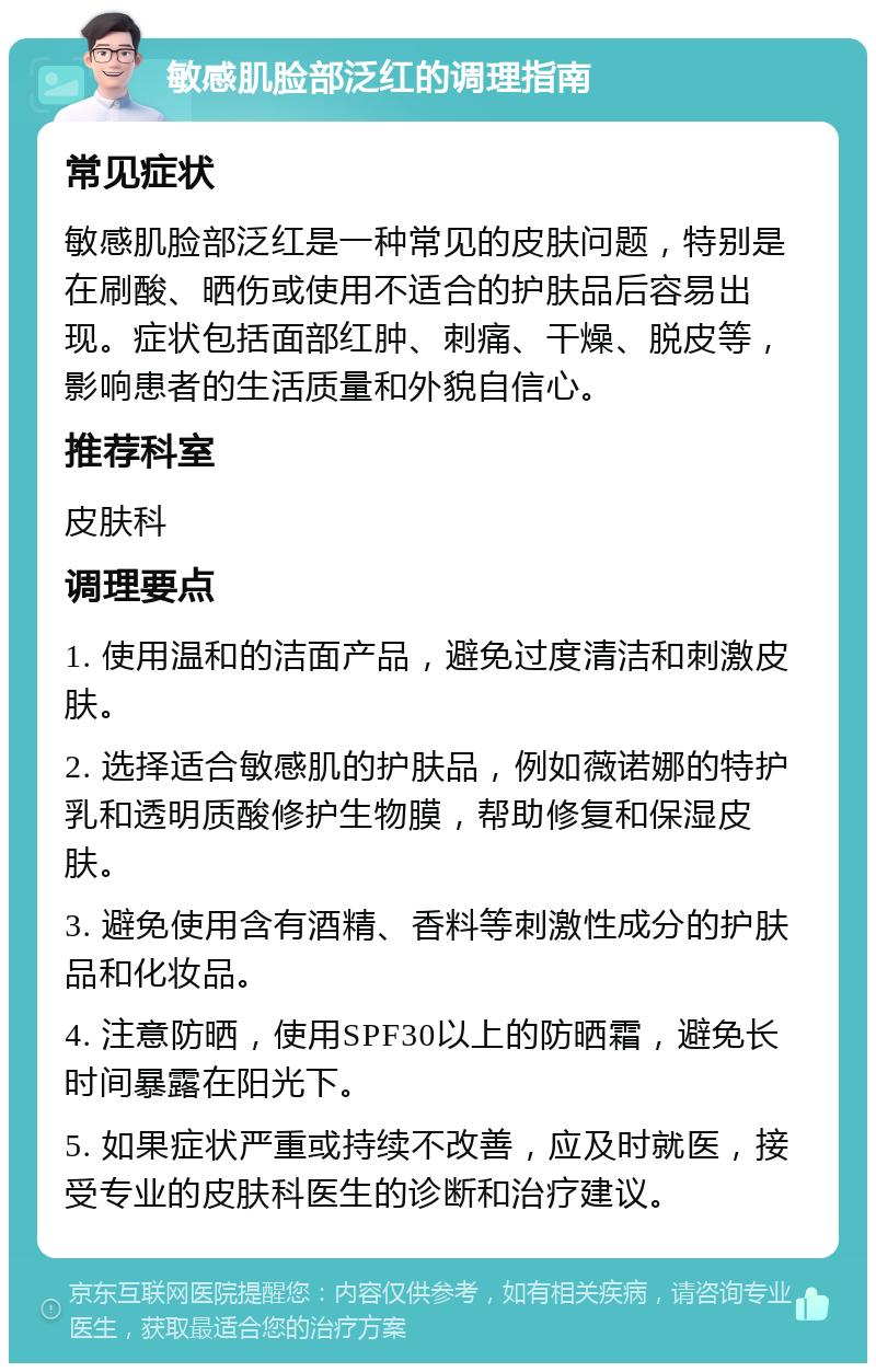 敏感肌脸部泛红的调理指南 常见症状 敏感肌脸部泛红是一种常见的皮肤问题，特别是在刷酸、晒伤或使用不适合的护肤品后容易出现。症状包括面部红肿、刺痛、干燥、脱皮等，影响患者的生活质量和外貌自信心。 推荐科室 皮肤科 调理要点 1. 使用温和的洁面产品，避免过度清洁和刺激皮肤。 2. 选择适合敏感肌的护肤品，例如薇诺娜的特护乳和透明质酸修护生物膜，帮助修复和保湿皮肤。 3. 避免使用含有酒精、香料等刺激性成分的护肤品和化妆品。 4. 注意防晒，使用SPF30以上的防晒霜，避免长时间暴露在阳光下。 5. 如果症状严重或持续不改善，应及时就医，接受专业的皮肤科医生的诊断和治疗建议。