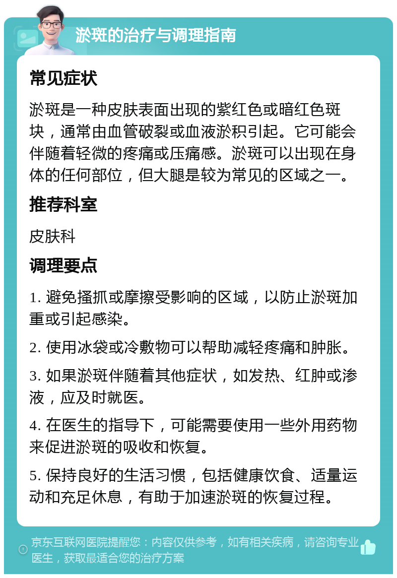 淤斑的治疗与调理指南 常见症状 淤斑是一种皮肤表面出现的紫红色或暗红色斑块，通常由血管破裂或血液淤积引起。它可能会伴随着轻微的疼痛或压痛感。淤斑可以出现在身体的任何部位，但大腿是较为常见的区域之一。 推荐科室 皮肤科 调理要点 1. 避免搔抓或摩擦受影响的区域，以防止淤斑加重或引起感染。 2. 使用冰袋或冷敷物可以帮助减轻疼痛和肿胀。 3. 如果淤斑伴随着其他症状，如发热、红肿或渗液，应及时就医。 4. 在医生的指导下，可能需要使用一些外用药物来促进淤斑的吸收和恢复。 5. 保持良好的生活习惯，包括健康饮食、适量运动和充足休息，有助于加速淤斑的恢复过程。