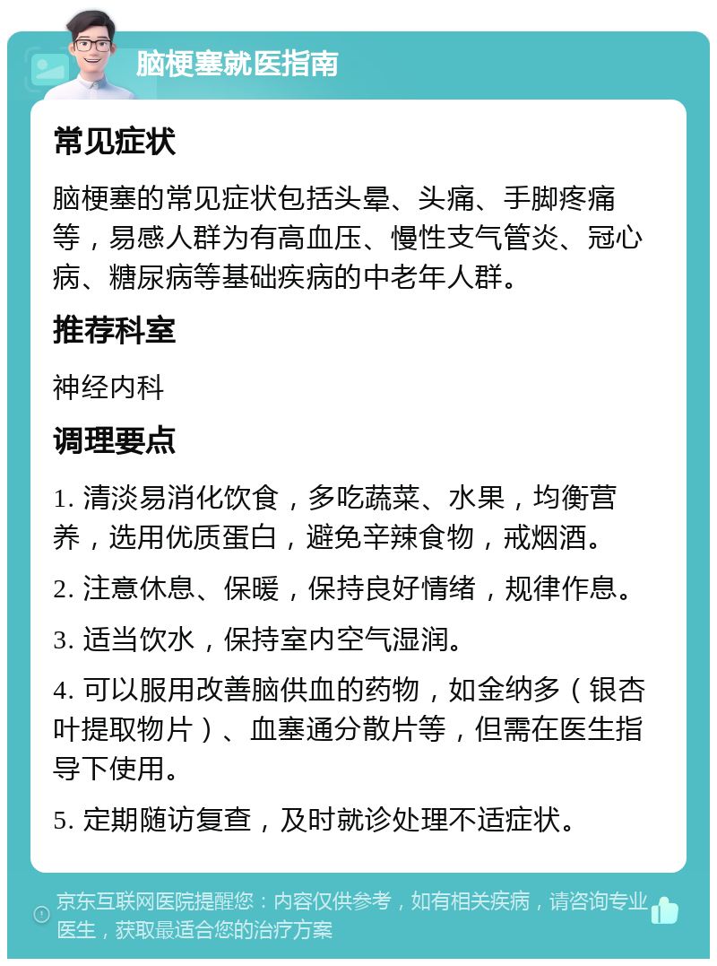 脑梗塞就医指南 常见症状 脑梗塞的常见症状包括头晕、头痛、手脚疼痛等，易感人群为有高血压、慢性支气管炎、冠心病、糖尿病等基础疾病的中老年人群。 推荐科室 神经内科 调理要点 1. 清淡易消化饮食，多吃蔬菜、水果，均衡营养，选用优质蛋白，避免辛辣食物，戒烟酒。 2. 注意休息、保暖，保持良好情绪，规律作息。 3. 适当饮水，保持室内空气湿润。 4. 可以服用改善脑供血的药物，如金纳多（银杏叶提取物片）、血塞通分散片等，但需在医生指导下使用。 5. 定期随访复查，及时就诊处理不适症状。