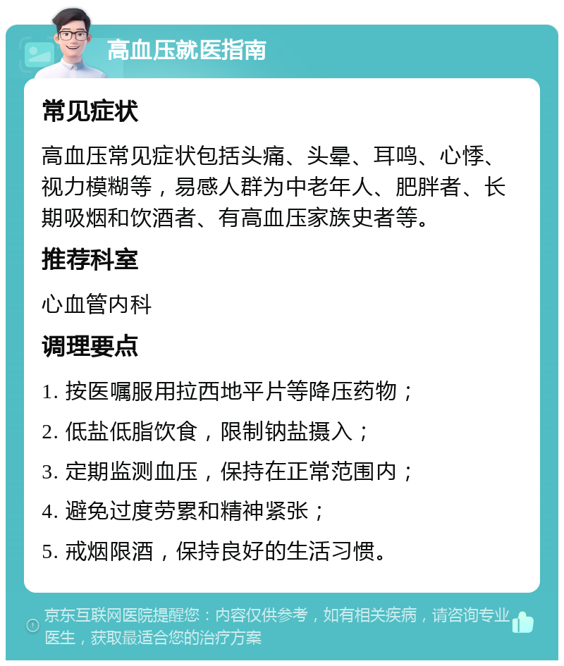 高血压就医指南 常见症状 高血压常见症状包括头痛、头晕、耳鸣、心悸、视力模糊等，易感人群为中老年人、肥胖者、长期吸烟和饮酒者、有高血压家族史者等。 推荐科室 心血管内科 调理要点 1. 按医嘱服用拉西地平片等降压药物； 2. 低盐低脂饮食，限制钠盐摄入； 3. 定期监测血压，保持在正常范围内； 4. 避免过度劳累和精神紧张； 5. 戒烟限酒，保持良好的生活习惯。