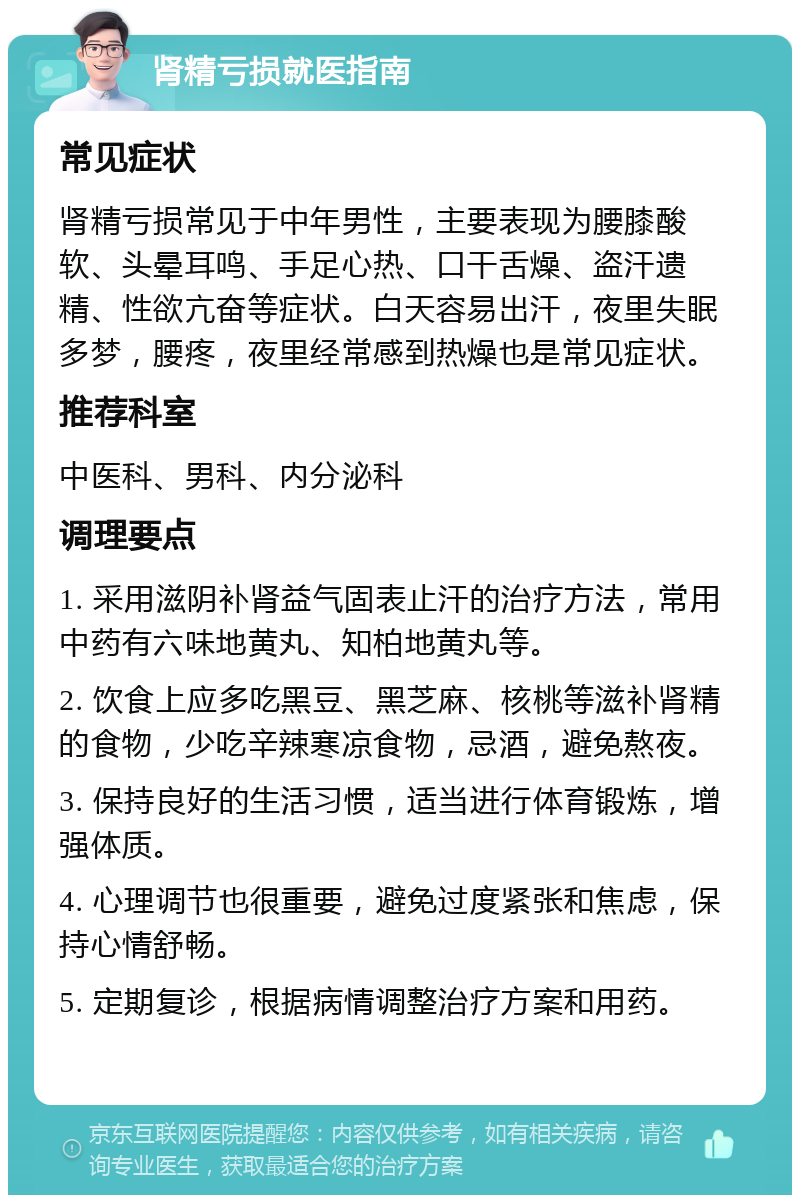 肾精亏损就医指南 常见症状 肾精亏损常见于中年男性，主要表现为腰膝酸软、头晕耳鸣、手足心热、口干舌燥、盗汗遗精、性欲亢奋等症状。白天容易出汗，夜里失眠多梦，腰疼，夜里经常感到热燥也是常见症状。 推荐科室 中医科、男科、内分泌科 调理要点 1. 采用滋阴补肾益气固表止汗的治疗方法，常用中药有六味地黄丸、知柏地黄丸等。 2. 饮食上应多吃黑豆、黑芝麻、核桃等滋补肾精的食物，少吃辛辣寒凉食物，忌酒，避免熬夜。 3. 保持良好的生活习惯，适当进行体育锻炼，增强体质。 4. 心理调节也很重要，避免过度紧张和焦虑，保持心情舒畅。 5. 定期复诊，根据病情调整治疗方案和用药。