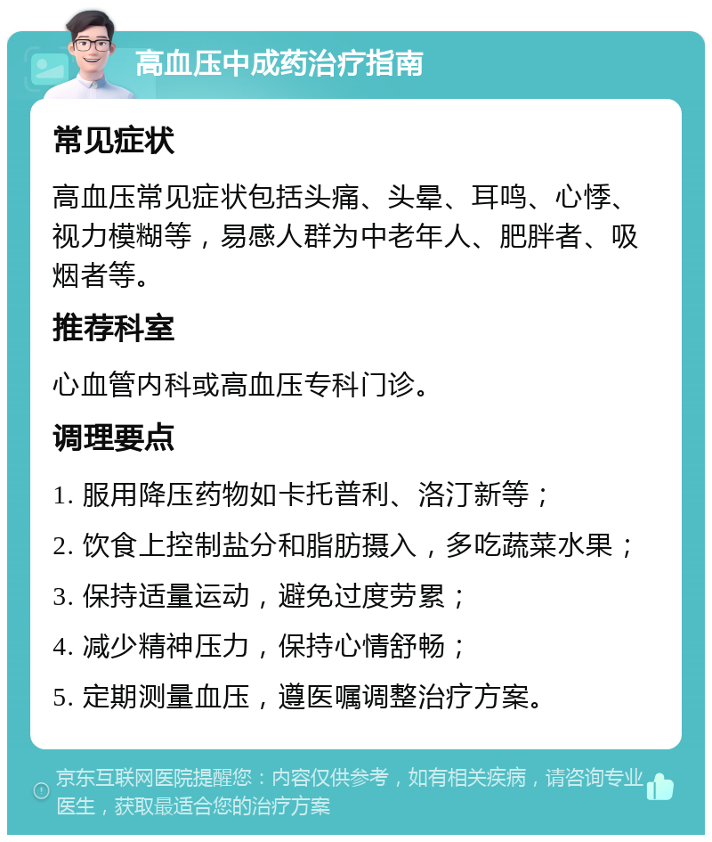 高血压中成药治疗指南 常见症状 高血压常见症状包括头痛、头晕、耳鸣、心悸、视力模糊等，易感人群为中老年人、肥胖者、吸烟者等。 推荐科室 心血管内科或高血压专科门诊。 调理要点 1. 服用降压药物如卡托普利、洛汀新等； 2. 饮食上控制盐分和脂肪摄入，多吃蔬菜水果； 3. 保持适量运动，避免过度劳累； 4. 减少精神压力，保持心情舒畅； 5. 定期测量血压，遵医嘱调整治疗方案。