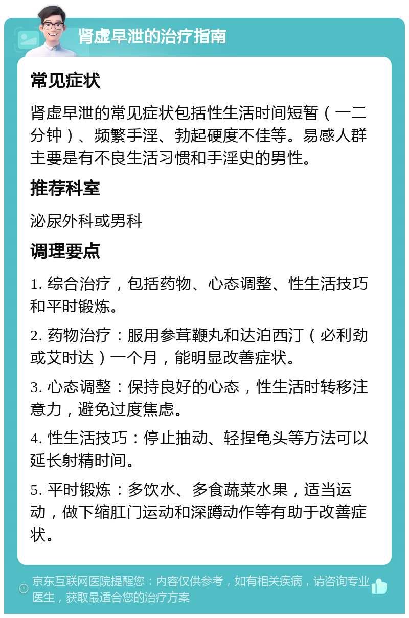 肾虚早泄的治疗指南 常见症状 肾虚早泄的常见症状包括性生活时间短暂（一二分钟）、频繁手淫、勃起硬度不佳等。易感人群主要是有不良生活习惯和手淫史的男性。 推荐科室 泌尿外科或男科 调理要点 1. 综合治疗，包括药物、心态调整、性生活技巧和平时锻炼。 2. 药物治疗：服用参茸鞭丸和达泊西汀（必利劲或艾时达）一个月，能明显改善症状。 3. 心态调整：保持良好的心态，性生活时转移注意力，避免过度焦虑。 4. 性生活技巧：停止抽动、轻捏龟头等方法可以延长射精时间。 5. 平时锻炼：多饮水、多食蔬菜水果，适当运动，做下缩肛门运动和深蹲动作等有助于改善症状。