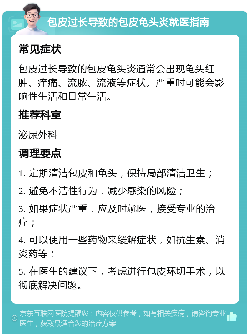 包皮过长导致的包皮龟头炎就医指南 常见症状 包皮过长导致的包皮龟头炎通常会出现龟头红肿、痒痛、流脓、流液等症状。严重时可能会影响性生活和日常生活。 推荐科室 泌尿外科 调理要点 1. 定期清洁包皮和龟头，保持局部清洁卫生； 2. 避免不洁性行为，减少感染的风险； 3. 如果症状严重，应及时就医，接受专业的治疗； 4. 可以使用一些药物来缓解症状，如抗生素、消炎药等； 5. 在医生的建议下，考虑进行包皮环切手术，以彻底解决问题。