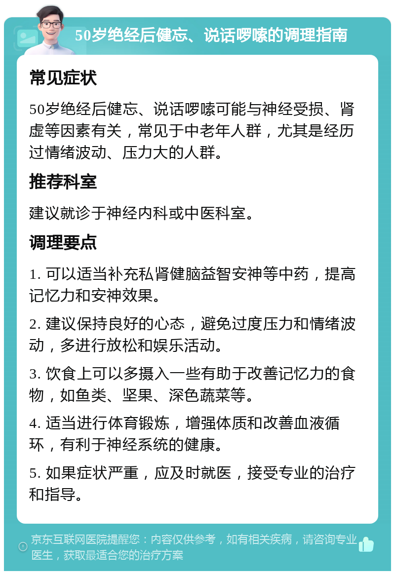 50岁绝经后健忘、说话啰嗦的调理指南 常见症状 50岁绝经后健忘、说话啰嗦可能与神经受损、肾虚等因素有关，常见于中老年人群，尤其是经历过情绪波动、压力大的人群。 推荐科室 建议就诊于神经内科或中医科室。 调理要点 1. 可以适当补充私肾健脑益智安神等中药，提高记忆力和安神效果。 2. 建议保持良好的心态，避免过度压力和情绪波动，多进行放松和娱乐活动。 3. 饮食上可以多摄入一些有助于改善记忆力的食物，如鱼类、坚果、深色蔬菜等。 4. 适当进行体育锻炼，增强体质和改善血液循环，有利于神经系统的健康。 5. 如果症状严重，应及时就医，接受专业的治疗和指导。