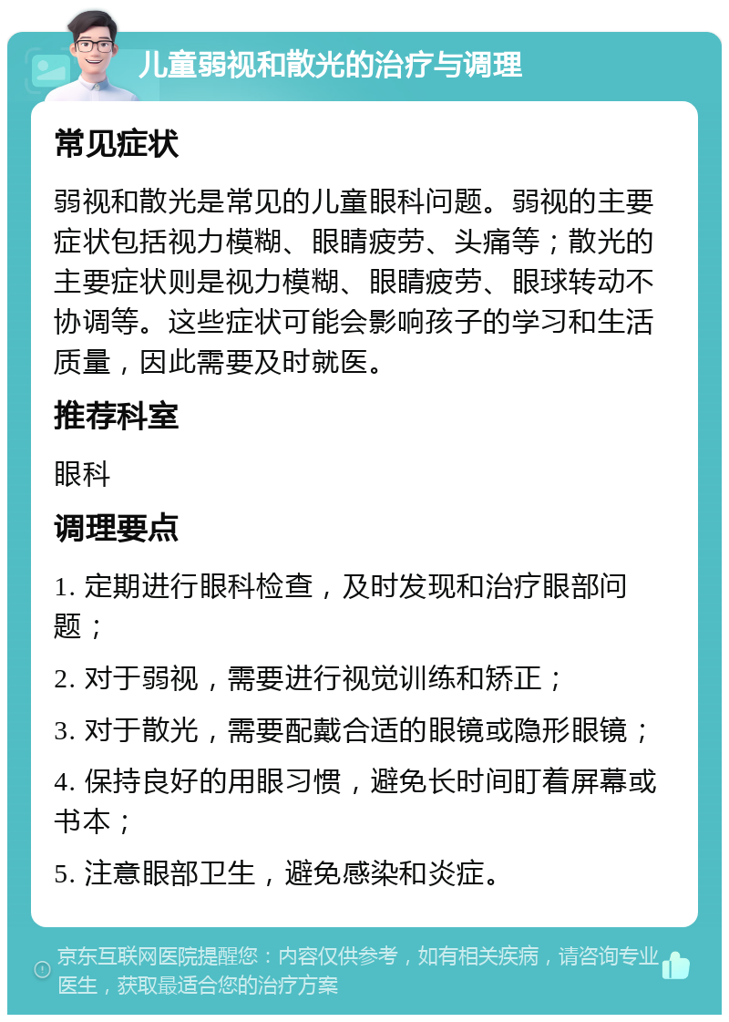 儿童弱视和散光的治疗与调理 常见症状 弱视和散光是常见的儿童眼科问题。弱视的主要症状包括视力模糊、眼睛疲劳、头痛等；散光的主要症状则是视力模糊、眼睛疲劳、眼球转动不协调等。这些症状可能会影响孩子的学习和生活质量，因此需要及时就医。 推荐科室 眼科 调理要点 1. 定期进行眼科检查，及时发现和治疗眼部问题； 2. 对于弱视，需要进行视觉训练和矫正； 3. 对于散光，需要配戴合适的眼镜或隐形眼镜； 4. 保持良好的用眼习惯，避免长时间盯着屏幕或书本； 5. 注意眼部卫生，避免感染和炎症。