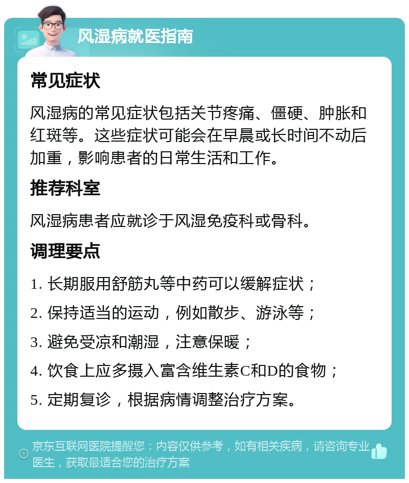 风湿病就医指南 常见症状 风湿病的常见症状包括关节疼痛、僵硬、肿胀和红斑等。这些症状可能会在早晨或长时间不动后加重，影响患者的日常生活和工作。 推荐科室 风湿病患者应就诊于风湿免疫科或骨科。 调理要点 1. 长期服用舒筋丸等中药可以缓解症状； 2. 保持适当的运动，例如散步、游泳等； 3. 避免受凉和潮湿，注意保暖； 4. 饮食上应多摄入富含维生素C和D的食物； 5. 定期复诊，根据病情调整治疗方案。