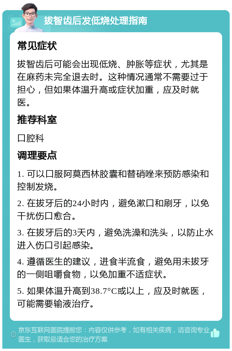 拔智齿后发低烧处理指南 常见症状 拔智齿后可能会出现低烧、肿胀等症状，尤其是在麻药未完全退去时。这种情况通常不需要过于担心，但如果体温升高或症状加重，应及时就医。 推荐科室 口腔科 调理要点 1. 可以口服阿莫西林胶囊和替硝唑来预防感染和控制发烧。 2. 在拔牙后的24小时内，避免漱口和刷牙，以免干扰伤口愈合。 3. 在拔牙后的3天内，避免洗澡和洗头，以防止水进入伤口引起感染。 4. 遵循医生的建议，进食半流食，避免用未拔牙的一侧咀嚼食物，以免加重不适症状。 5. 如果体温升高到38.7°C或以上，应及时就医，可能需要输液治疗。