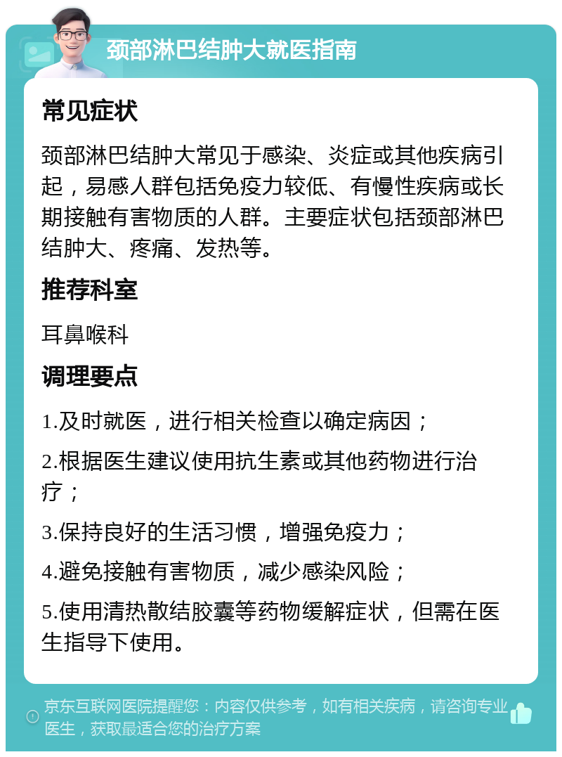 颈部淋巴结肿大就医指南 常见症状 颈部淋巴结肿大常见于感染、炎症或其他疾病引起，易感人群包括免疫力较低、有慢性疾病或长期接触有害物质的人群。主要症状包括颈部淋巴结肿大、疼痛、发热等。 推荐科室 耳鼻喉科 调理要点 1.及时就医，进行相关检查以确定病因； 2.根据医生建议使用抗生素或其他药物进行治疗； 3.保持良好的生活习惯，增强免疫力； 4.避免接触有害物质，减少感染风险； 5.使用清热散结胶囊等药物缓解症状，但需在医生指导下使用。