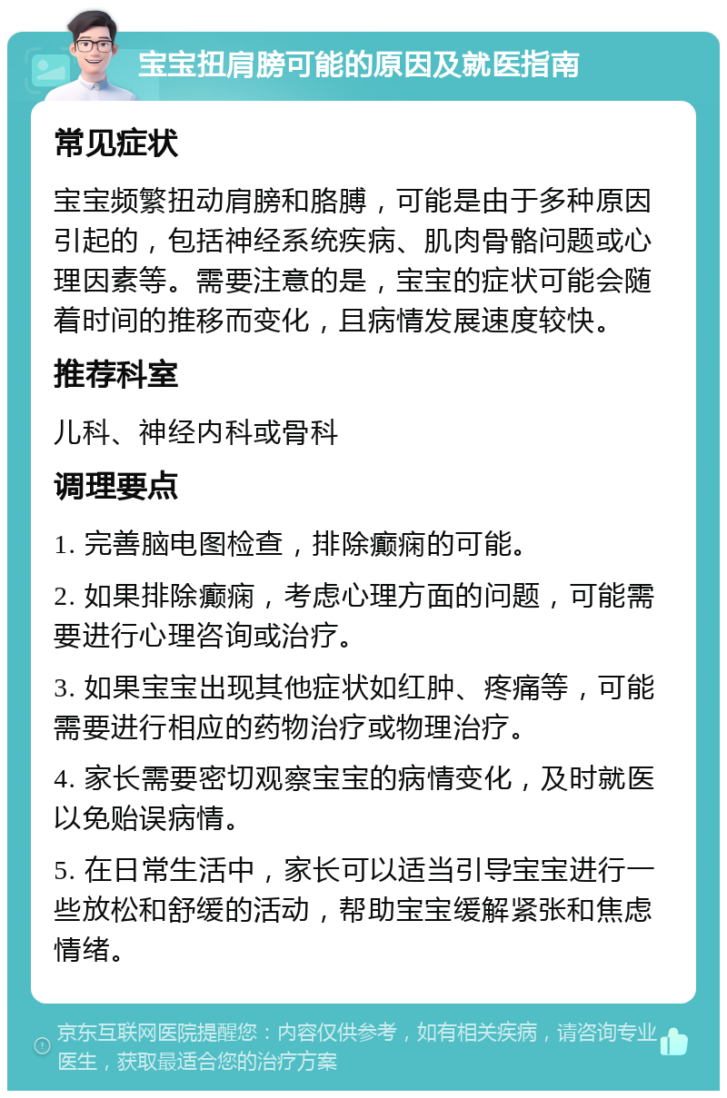 宝宝扭肩膀可能的原因及就医指南 常见症状 宝宝频繁扭动肩膀和胳膊，可能是由于多种原因引起的，包括神经系统疾病、肌肉骨骼问题或心理因素等。需要注意的是，宝宝的症状可能会随着时间的推移而变化，且病情发展速度较快。 推荐科室 儿科、神经内科或骨科 调理要点 1. 完善脑电图检查，排除癫痫的可能。 2. 如果排除癫痫，考虑心理方面的问题，可能需要进行心理咨询或治疗。 3. 如果宝宝出现其他症状如红肿、疼痛等，可能需要进行相应的药物治疗或物理治疗。 4. 家长需要密切观察宝宝的病情变化，及时就医以免贻误病情。 5. 在日常生活中，家长可以适当引导宝宝进行一些放松和舒缓的活动，帮助宝宝缓解紧张和焦虑情绪。