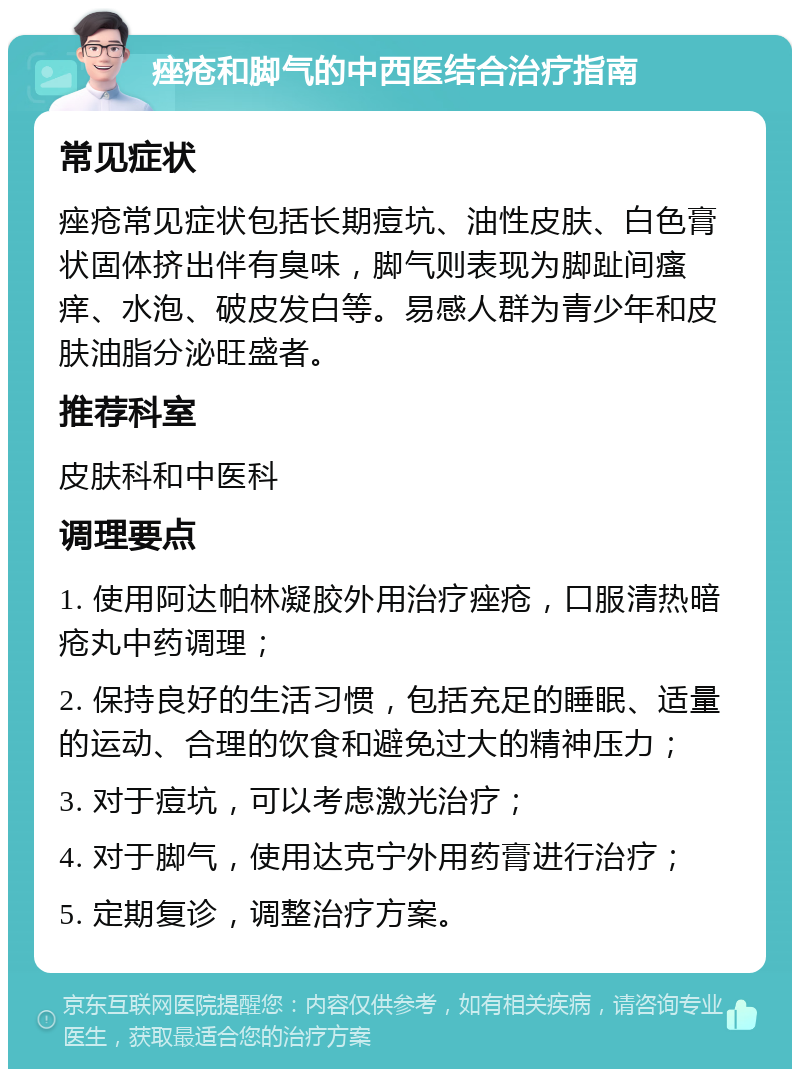 痤疮和脚气的中西医结合治疗指南 常见症状 痤疮常见症状包括长期痘坑、油性皮肤、白色膏状固体挤出伴有臭味，脚气则表现为脚趾间瘙痒、水泡、破皮发白等。易感人群为青少年和皮肤油脂分泌旺盛者。 推荐科室 皮肤科和中医科 调理要点 1. 使用阿达帕林凝胶外用治疗痤疮，口服清热暗疮丸中药调理； 2. 保持良好的生活习惯，包括充足的睡眠、适量的运动、合理的饮食和避免过大的精神压力； 3. 对于痘坑，可以考虑激光治疗； 4. 对于脚气，使用达克宁外用药膏进行治疗； 5. 定期复诊，调整治疗方案。