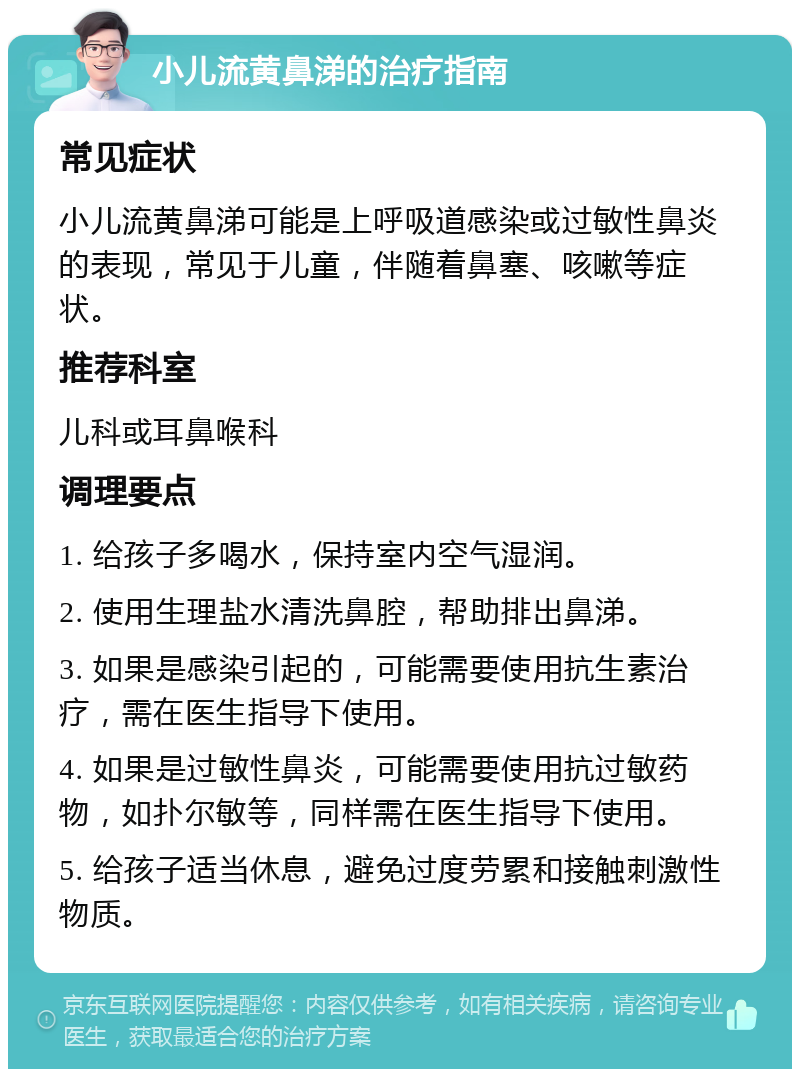 小儿流黄鼻涕的治疗指南 常见症状 小儿流黄鼻涕可能是上呼吸道感染或过敏性鼻炎的表现，常见于儿童，伴随着鼻塞、咳嗽等症状。 推荐科室 儿科或耳鼻喉科 调理要点 1. 给孩子多喝水，保持室内空气湿润。 2. 使用生理盐水清洗鼻腔，帮助排出鼻涕。 3. 如果是感染引起的，可能需要使用抗生素治疗，需在医生指导下使用。 4. 如果是过敏性鼻炎，可能需要使用抗过敏药物，如扑尔敏等，同样需在医生指导下使用。 5. 给孩子适当休息，避免过度劳累和接触刺激性物质。