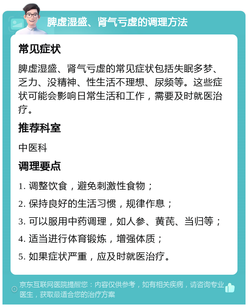 脾虚湿盛、肾气亏虚的调理方法 常见症状 脾虚湿盛、肾气亏虚的常见症状包括失眠多梦、乏力、没精神、性生活不理想、尿频等。这些症状可能会影响日常生活和工作，需要及时就医治疗。 推荐科室 中医科 调理要点 1. 调整饮食，避免刺激性食物； 2. 保持良好的生活习惯，规律作息； 3. 可以服用中药调理，如人参、黄芪、当归等； 4. 适当进行体育锻炼，增强体质； 5. 如果症状严重，应及时就医治疗。