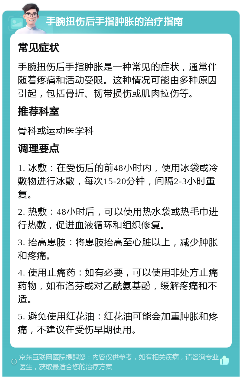 手腕扭伤后手指肿胀的治疗指南 常见症状 手腕扭伤后手指肿胀是一种常见的症状，通常伴随着疼痛和活动受限。这种情况可能由多种原因引起，包括骨折、韧带损伤或肌肉拉伤等。 推荐科室 骨科或运动医学科 调理要点 1. 冰敷：在受伤后的前48小时内，使用冰袋或冷敷物进行冰敷，每次15-20分钟，间隔2-3小时重复。 2. 热敷：48小时后，可以使用热水袋或热毛巾进行热敷，促进血液循环和组织修复。 3. 抬高患肢：将患肢抬高至心脏以上，减少肿胀和疼痛。 4. 使用止痛药：如有必要，可以使用非处方止痛药物，如布洛芬或对乙酰氨基酚，缓解疼痛和不适。 5. 避免使用红花油：红花油可能会加重肿胀和疼痛，不建议在受伤早期使用。