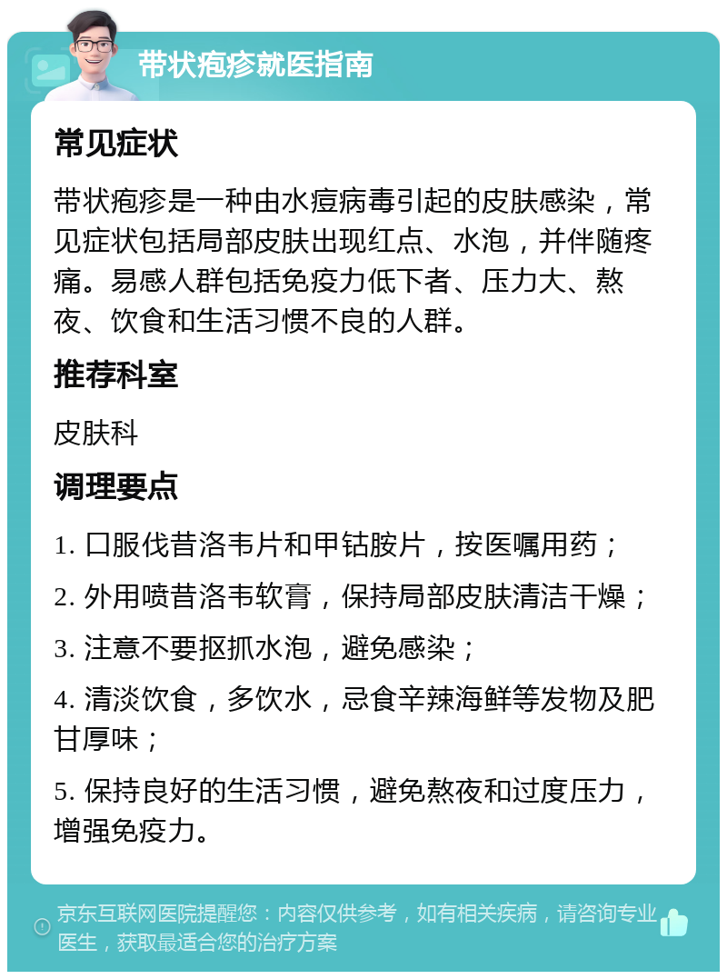 带状疱疹就医指南 常见症状 带状疱疹是一种由水痘病毒引起的皮肤感染，常见症状包括局部皮肤出现红点、水泡，并伴随疼痛。易感人群包括免疫力低下者、压力大、熬夜、饮食和生活习惯不良的人群。 推荐科室 皮肤科 调理要点 1. 口服伐昔洛韦片和甲钴胺片，按医嘱用药； 2. 外用喷昔洛韦软膏，保持局部皮肤清洁干燥； 3. 注意不要抠抓水泡，避免感染； 4. 清淡饮食，多饮水，忌食辛辣海鲜等发物及肥甘厚味； 5. 保持良好的生活习惯，避免熬夜和过度压力，增强免疫力。