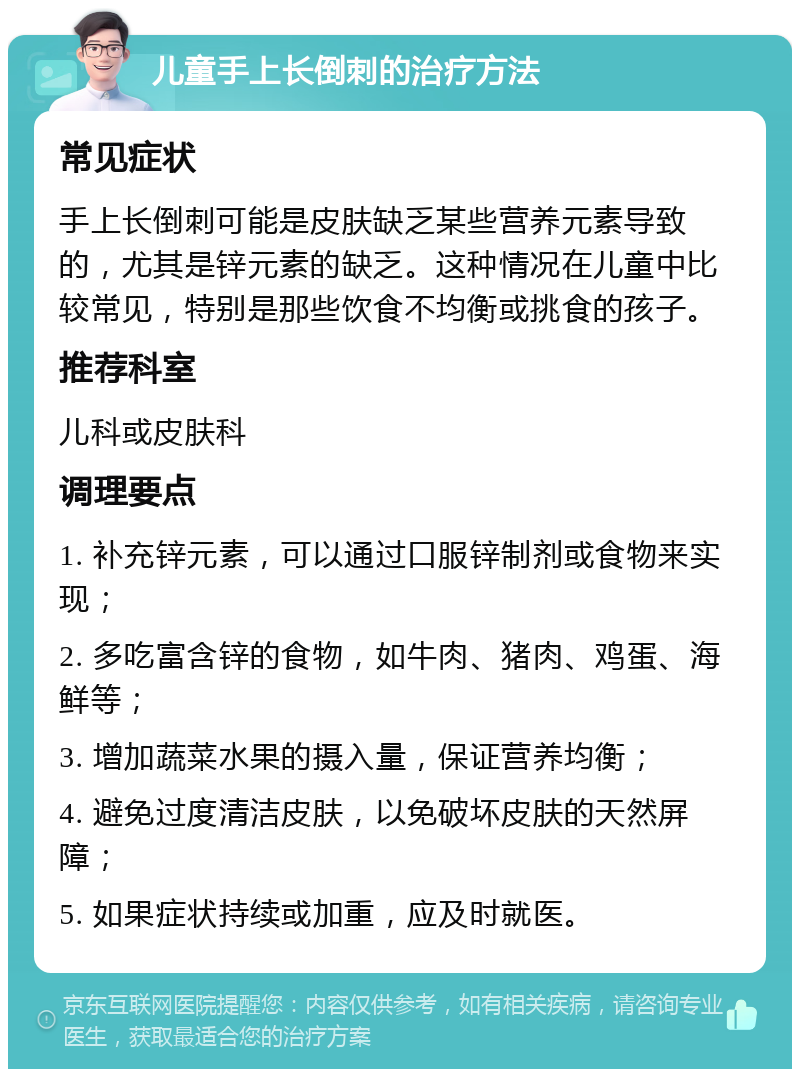 儿童手上长倒刺的治疗方法 常见症状 手上长倒刺可能是皮肤缺乏某些营养元素导致的，尤其是锌元素的缺乏。这种情况在儿童中比较常见，特别是那些饮食不均衡或挑食的孩子。 推荐科室 儿科或皮肤科 调理要点 1. 补充锌元素，可以通过口服锌制剂或食物来实现； 2. 多吃富含锌的食物，如牛肉、猪肉、鸡蛋、海鲜等； 3. 增加蔬菜水果的摄入量，保证营养均衡； 4. 避免过度清洁皮肤，以免破坏皮肤的天然屏障； 5. 如果症状持续或加重，应及时就医。