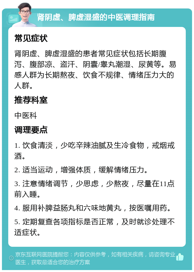 肾阴虚、脾虚湿盛的中医调理指南 常见症状 肾阴虚、脾虚湿盛的患者常见症状包括长期腹泻、腹部凉、盗汗、阴囊/睾丸潮湿、尿黄等。易感人群为长期熬夜、饮食不规律、情绪压力大的人群。 推荐科室 中医科 调理要点 1. 饮食清淡，少吃辛辣油腻及生冷食物，戒烟戒酒。 2. 适当运动，增强体质，缓解情绪压力。 3. 注意情绪调节，少思虑，少熬夜，尽量在11点前入睡。 4. 服用补脾益肠丸和六味地黄丸，按医嘱用药。 5. 定期复查各项指标是否正常，及时就诊处理不适症状。