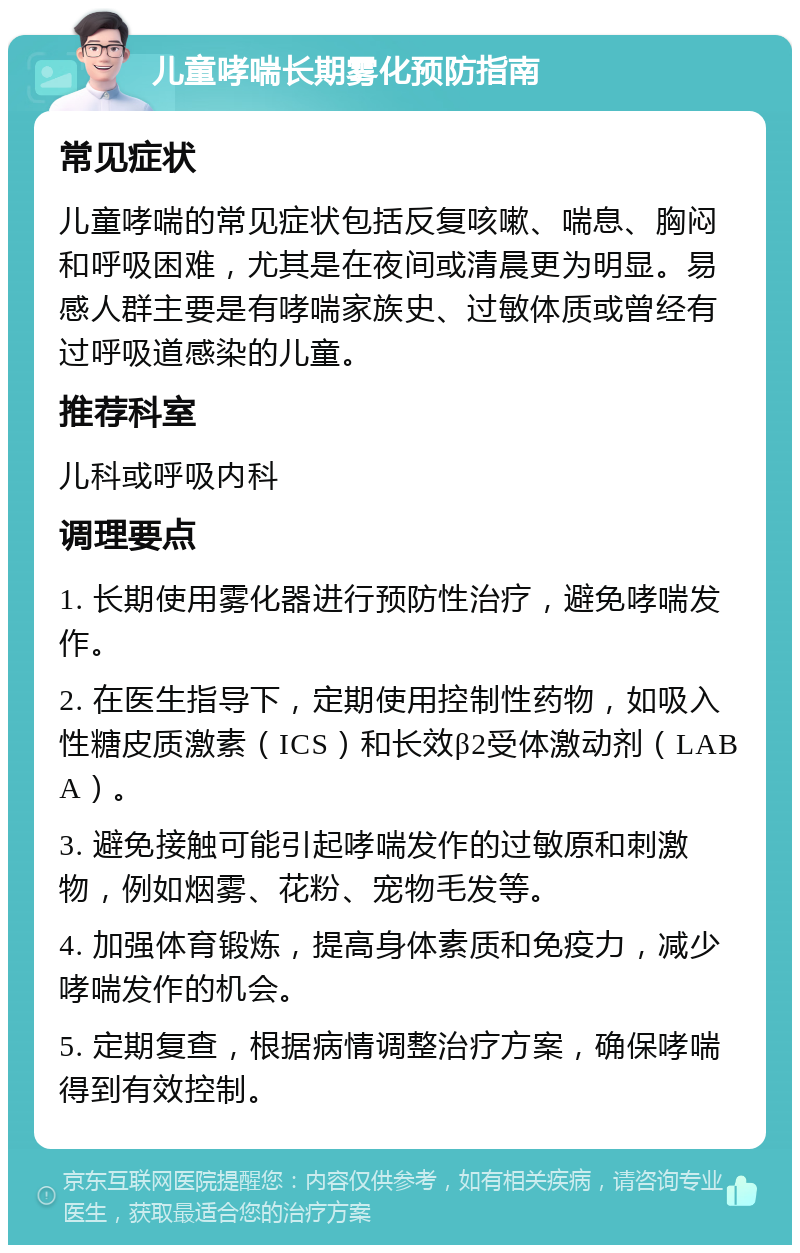 儿童哮喘长期雾化预防指南 常见症状 儿童哮喘的常见症状包括反复咳嗽、喘息、胸闷和呼吸困难，尤其是在夜间或清晨更为明显。易感人群主要是有哮喘家族史、过敏体质或曾经有过呼吸道感染的儿童。 推荐科室 儿科或呼吸内科 调理要点 1. 长期使用雾化器进行预防性治疗，避免哮喘发作。 2. 在医生指导下，定期使用控制性药物，如吸入性糖皮质激素（ICS）和长效β2受体激动剂（LABA）。 3. 避免接触可能引起哮喘发作的过敏原和刺激物，例如烟雾、花粉、宠物毛发等。 4. 加强体育锻炼，提高身体素质和免疫力，减少哮喘发作的机会。 5. 定期复查，根据病情调整治疗方案，确保哮喘得到有效控制。