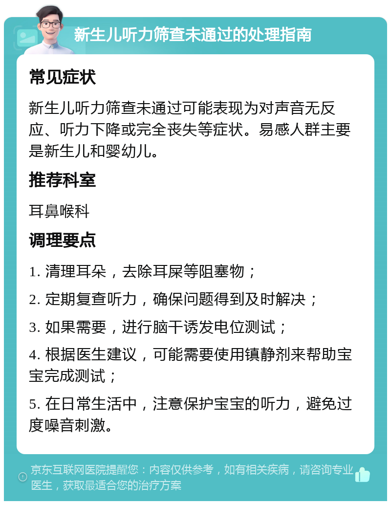 新生儿听力筛查未通过的处理指南 常见症状 新生儿听力筛查未通过可能表现为对声音无反应、听力下降或完全丧失等症状。易感人群主要是新生儿和婴幼儿。 推荐科室 耳鼻喉科 调理要点 1. 清理耳朵，去除耳屎等阻塞物； 2. 定期复查听力，确保问题得到及时解决； 3. 如果需要，进行脑干诱发电位测试； 4. 根据医生建议，可能需要使用镇静剂来帮助宝宝完成测试； 5. 在日常生活中，注意保护宝宝的听力，避免过度噪音刺激。