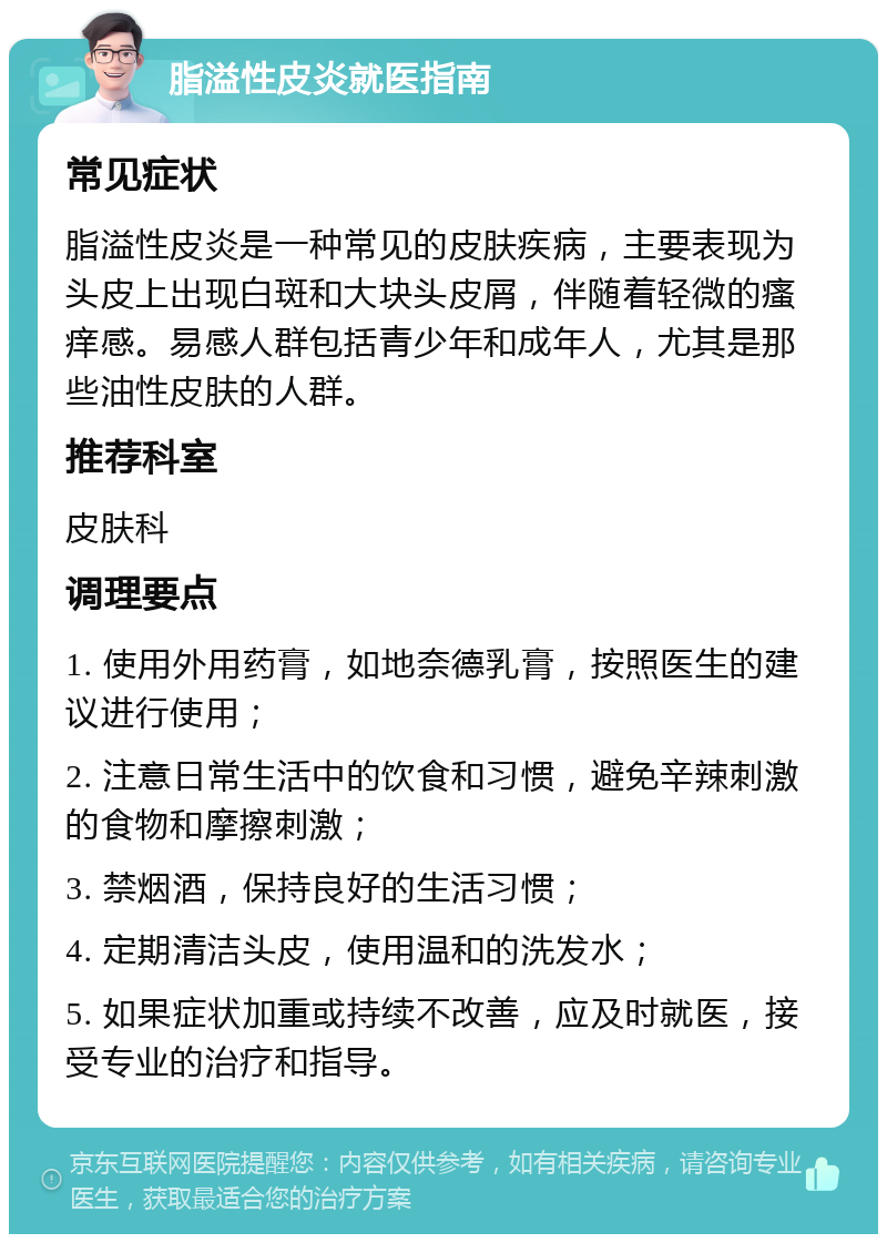 脂溢性皮炎就医指南 常见症状 脂溢性皮炎是一种常见的皮肤疾病，主要表现为头皮上出现白斑和大块头皮屑，伴随着轻微的瘙痒感。易感人群包括青少年和成年人，尤其是那些油性皮肤的人群。 推荐科室 皮肤科 调理要点 1. 使用外用药膏，如地奈德乳膏，按照医生的建议进行使用； 2. 注意日常生活中的饮食和习惯，避免辛辣刺激的食物和摩擦刺激； 3. 禁烟酒，保持良好的生活习惯； 4. 定期清洁头皮，使用温和的洗发水； 5. 如果症状加重或持续不改善，应及时就医，接受专业的治疗和指导。