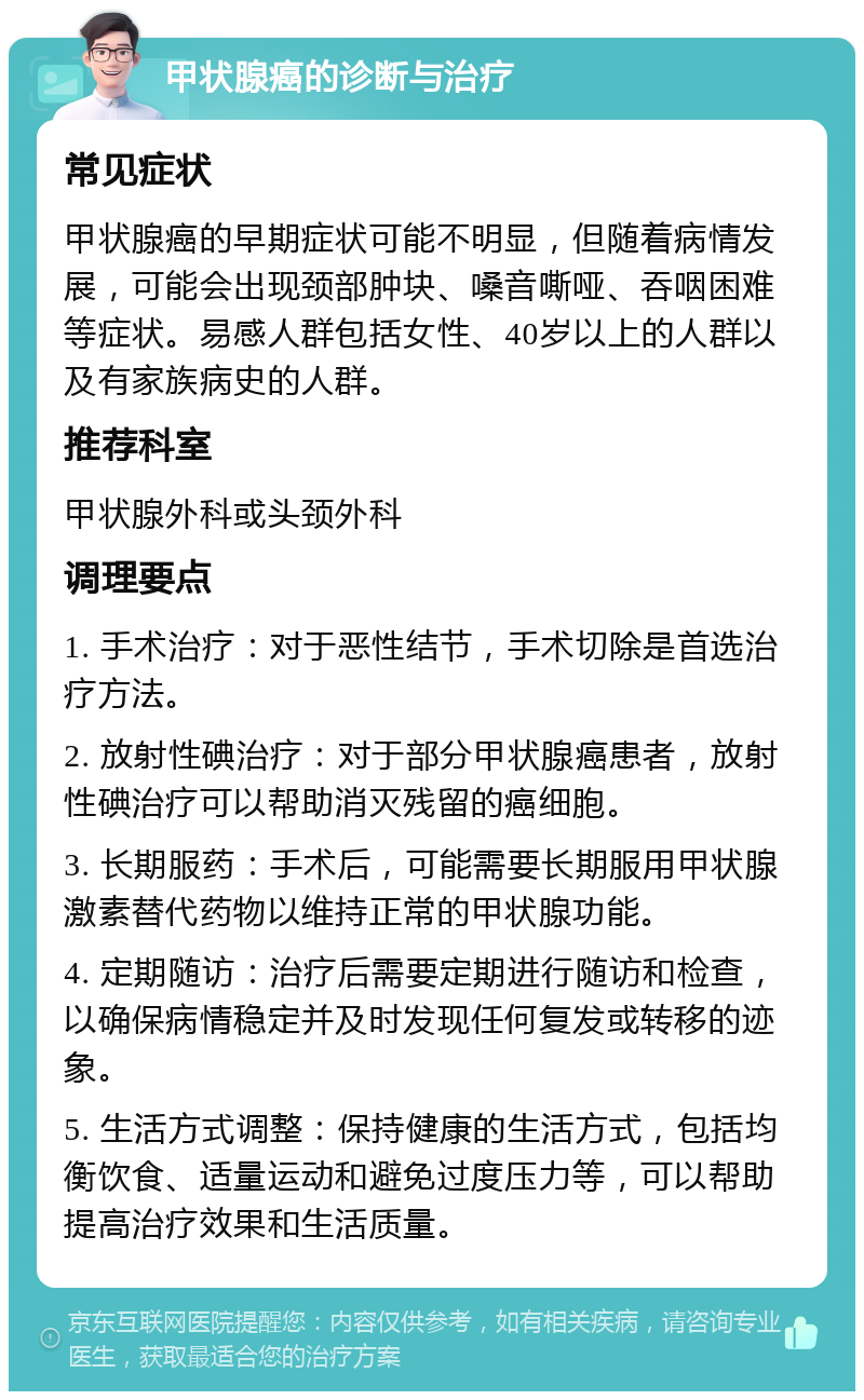 甲状腺癌的诊断与治疗 常见症状 甲状腺癌的早期症状可能不明显，但随着病情发展，可能会出现颈部肿块、嗓音嘶哑、吞咽困难等症状。易感人群包括女性、40岁以上的人群以及有家族病史的人群。 推荐科室 甲状腺外科或头颈外科 调理要点 1. 手术治疗：对于恶性结节，手术切除是首选治疗方法。 2. 放射性碘治疗：对于部分甲状腺癌患者，放射性碘治疗可以帮助消灭残留的癌细胞。 3. 长期服药：手术后，可能需要长期服用甲状腺激素替代药物以维持正常的甲状腺功能。 4. 定期随访：治疗后需要定期进行随访和检查，以确保病情稳定并及时发现任何复发或转移的迹象。 5. 生活方式调整：保持健康的生活方式，包括均衡饮食、适量运动和避免过度压力等，可以帮助提高治疗效果和生活质量。